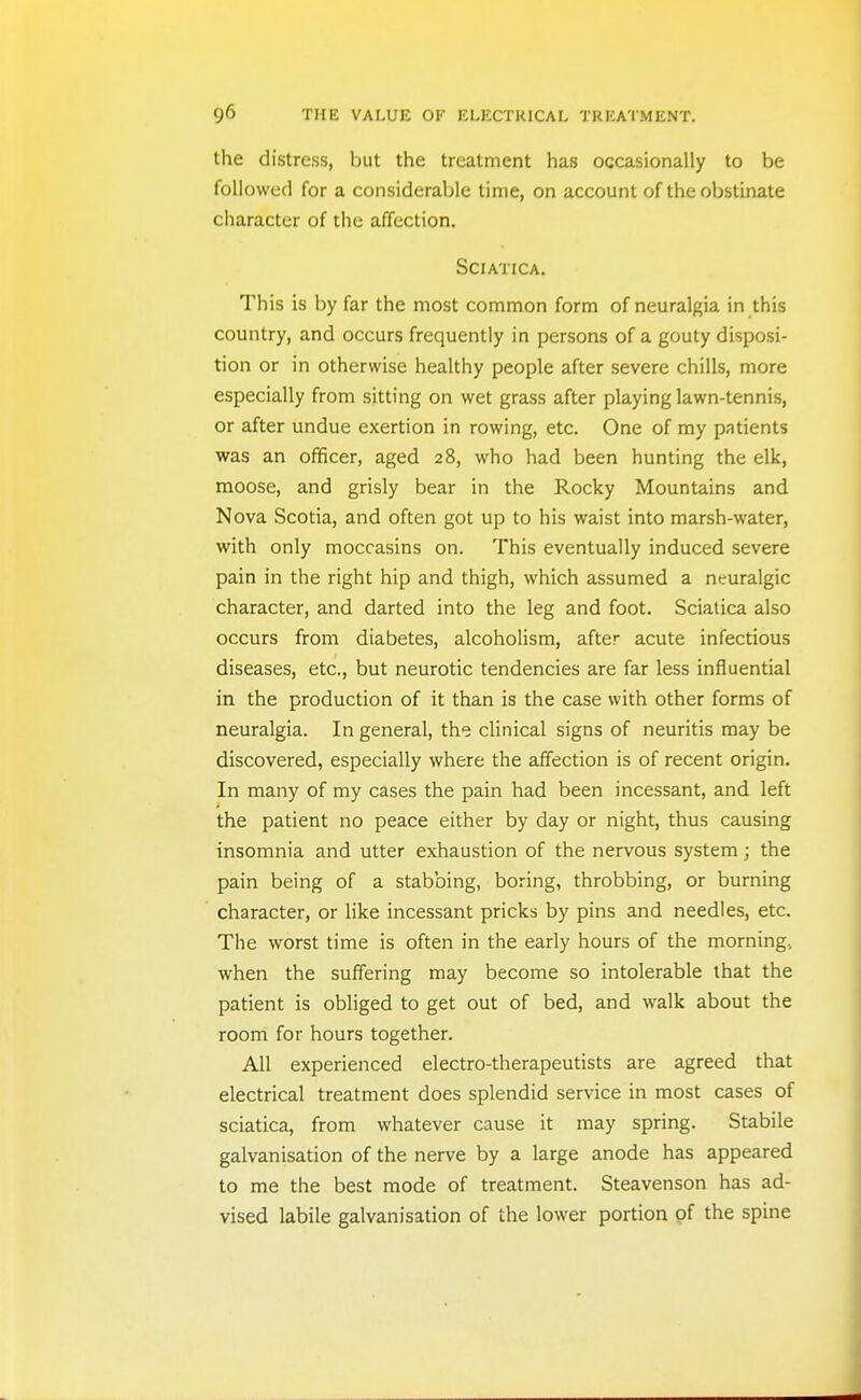 the distress, but the treatment has occasionally to be followed for a considerable time, on account of the obstinate character of the affection. Sciatica. This is by far the most common form of neuralgia in this country, and occurs frequently in persons of a gouty disposi- tion or in otherwise healthy people after severe chills, more especially from sitting on wet grass after playing lawn-tennis, or after undue exertion in rowing, etc. One of my patients was an officer, aged 28, who had been hunting the elk, moose, and grisly bear in the Rocky Mountains and Nova Scotia, and often got up to his waist into marsh-water, with only moccasins on. This eventually induced severe pain in the right hip and thigh, which assumed a neuralgic character, and darted into the leg and foot. Sciatica also occurs from diabetes, alcoholism, after acute infectious diseases, etc., but neurotic tendencies are far less influential in the production of it than is the case with other forms of neuralgia. In general, the clinical signs of neuritis may be discovered, especially where the affection is of recent origin. In many of my cases the pain had been incessant, and left the patient no peace either by day or night, thus causing insomnia and utter exhaustion of the nervous system; the pain being of a stabbing, boring, throbbing, or burning character, or like incessant pricks by pins and needles, etc. The worst time is often in the early hours of the morning, when the suffering may become so intolerable that the patient is obliged to get out of bed, and walk about the room for hours together. All experienced electro-therapeutists are agreed that electrical treatment does splendid service in most cases of sciatica, from whatever cause it may spring. Stabile galvanisation of the nerve by a large anode has appeared to me the best mode of treatment. Steavenson has ad- vised labile galvanisation of the lower portion pf the spine