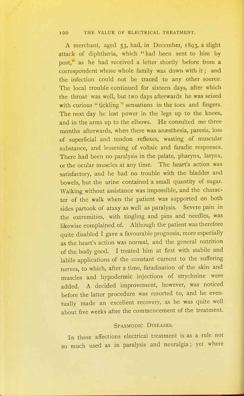 A merchant, aged 53, had, in December, 1893, a slight attack of diphtheria, which had been sent to him by post, as he had received a letter shortly before from a correspondent whose whole family was down with it; and the infection could not be traced to any other source. The local trouble continued for sixteen days, after which the throat was well, but two days afterwards he was seized with curious  tickling  sensations in the toes and fingers. The next day he lost power in the legs up to the knees, and in the arms up to the elbows. He consulted me three months afterwards, when there was anaesthesia, paresis, loss of superficial and tendon reflexes, wasting of muscular substance, and lessening of voltaic and faradic responses. There had been no paralysis in the palate, pharynx, larynx, or the ocular muscles at any time. The heart's action was satisfactory, and he had no trouble with the bladder and bowels, but the urine contained a small quantity of sugar. Walking without assistance was impossible, and the charac- ter of the walk when the patient was supported on both sides partook of ataxy as well as paralysis. Severe pain in the extremities, with tingling and pins and needles, was likewise complained of. Although the patient was therefore quite disabled I gave a favourable prognosis, more especially as the heart's action was normal, and the general nutrition of the body good. I treated him at first with stabile and labile appUcations of the constant current to the suffering nerves, to which, after a time, faradisation of the skin and muscles and hypodermic injections of strychnine were added. A decided improvement, however, was noticed before the latter procedure was resorted to, and he even- tually made an excellent recovery, as he was quite well about five weeks after the commencement of the treatment. Spasmodic Diseases. In these affections electrical treatment is as a rule not so much used as in paralysis and neuralgia; yet where