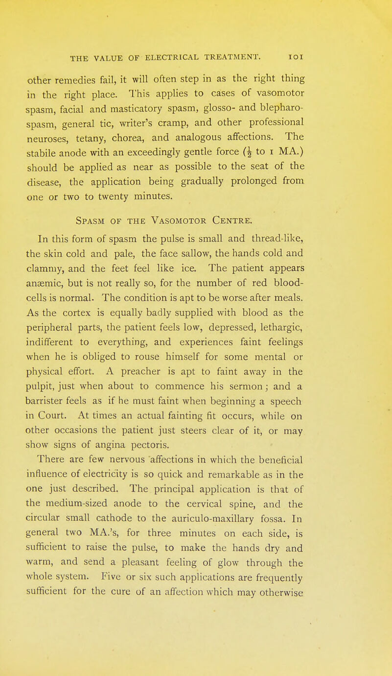 Other remedies fail, it will often step in as the right thing in the right place. This applies to cases of vasomotor spasm, facial and masticatory spasm, glosso- and blepharo- spasm, general tic, writer's cramp, and other professional neuroses, tetany, chorea, and analogous affections. The stabile anode with an exceedingly gentle force to i MA.) should be applied as near as possible to the seat of the disease, the application being gradually prolonged from one or two to twenty minutes. Spasm of the Vasomotor Centre. In this form of spasm the pulse is small and thread-like, the skin cold and pale, the face sallow, the hands cold and clammy, and the feet feel like ice. The patient appears anaemic, but is not really so, for the number of red blood- cells is normal. The condition is apt to be worse after meals. As the cortex is equally badly supplied with blood as the peripheral parts, the patient feels low, depressed, lethargic, indifferent to everything, and experiences faint feelings when he is obliged to rouse himself for some mental or physical effort. A preacher is apt to faint away in the pulpit, just when about to commence his sermon; and a barrister feels as if he must faint when beginning a speech in Court. At times an actual fainting fit occurs, while on other occasions the patient just steers clear of it, or may show signs of angina pectoris. There are few nervous affections in which the beneficial influence of electricity is so quick and remarkable as in the one just described. The principal application is that of the medium-sized anode to the cervical spine, and the circular small cathode to the auriculo-maxillary fossa. In general two MA.'s, for three minutes on each side, is sufficient to raise the pulse, to make the hands dry and warm, and send a pleasant feeling of glow through the whole system. Five or six such applications are frequently sufficient for the cure of an affection which may otherwise