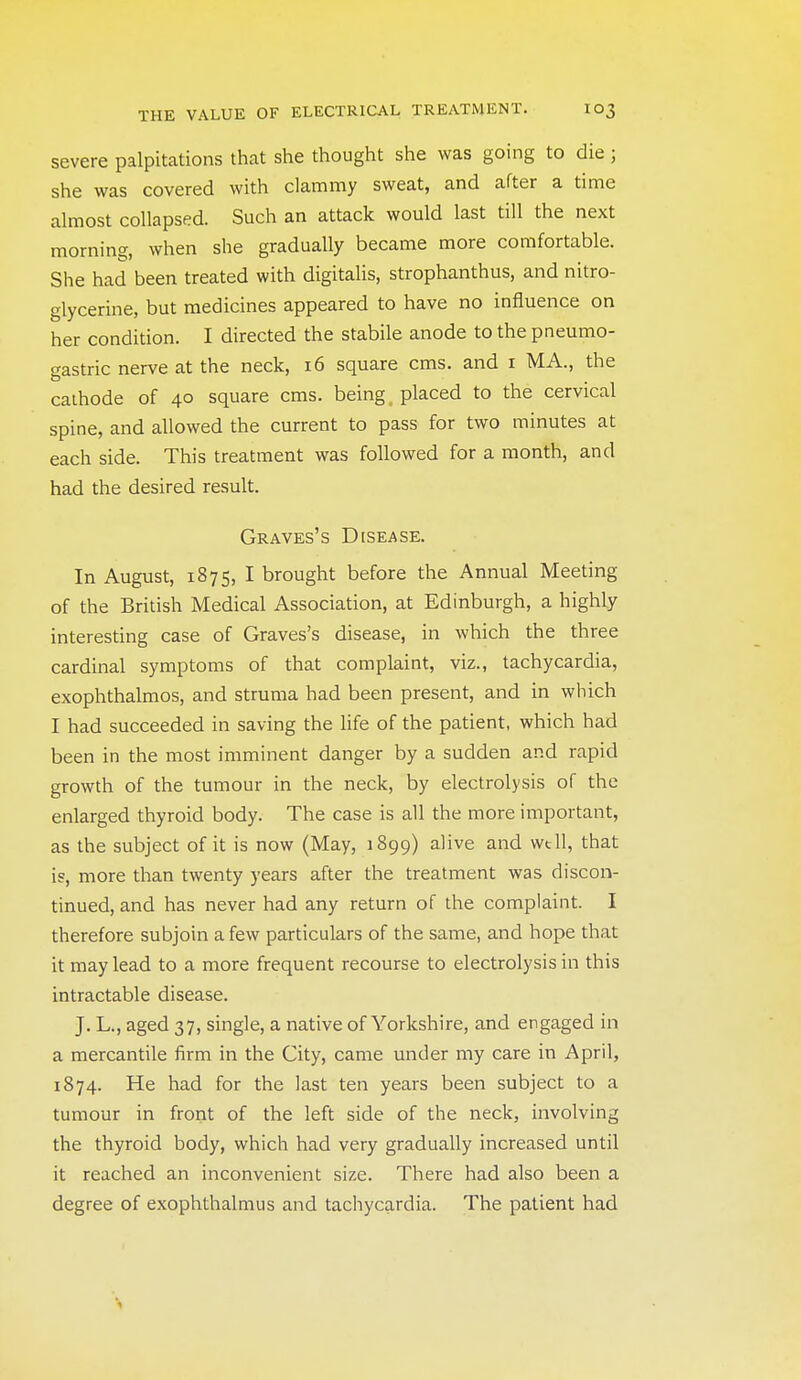 severe palpitations that she thought she was going to die; she was covered with clammy sweat, and after a time almost collapsed. Such an attack would last till the next morning, when she gradually became more comfortable. She had been treated with digitalis, strophanthus, and nitro- glycerine, but medicines appeared to have no influence on her condition. I directed the stabile anode to the pneumo- gastric nerve at the neck, i6 square cms. and i MA., the cathode of 40 square cms. being placed to the cervical spine, and allowed the current to pass for two minutes at each side. This treatment was followed for a month, and had the desired result. Graves's Disease. In August, 1875, I brought before the Annual Meeting of the British Medical Association, at Edinburgh, a highly interesting case of Graves's disease, in which the three cardinal symptoms of that complaint, viz., tachycardia, exophthalmos, and struma had been present, and in which I had succeeded in saving the life of the patient, which had been in the most imminent danger by a sudden and rapid growth of the tumour in the neck, by electrolysis of the enlarged thyroid body. The case is all the more important, as the subject of it is now (May, 1899) alive and wtll, that i?, more than twenty years after the treatment was discon- tinued, and has never had any return of the complaint. I therefore subjoin a few particulars of the same, and hope that it may lead to a more frequent recourse to electrolysis in this intractable disease. J. L., aged 37, single, a native of Yorkshire, and engaged in a mercantile firm in the City, came under my care in April, 1874. He had for the last ten years been subject to a tumour in front of the left side of the neck, involving the thyroid body, which had very gradually increased until it reached an inconvenient size. There had also been a degree of exophthalmus and tachycardia. The patient had