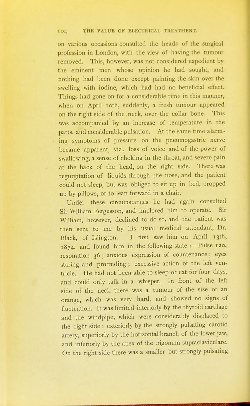 on various occasions consulted the heads of the surgical profession in London, with the view of having the tumour removed. This, however, was not considered expedient by the eminent men whose opinion he had sought, and nothing had been done except painting the skin over the swelling with iodine, which had had no beneficial effect. Things had gone on for a considerable time in this manner, when on April xoth, suddenly, a fresh tumour appeared on the right side of the neck, over the collar bone. This was accompanied by an increase of temperature in the parts, and considerable pulsation. At the same time alarm- ing symptoms of pressure on the pneumogastric nerve became apparent, viz., loss of voice and of the power of swallowing, a sense of choking in the throat, and severe pain at the back of the head, on the right side. There was regurgitation of liquids through the nose, and the patient could net sleep, but was obliged to sit up in bed, propped up by pillows, or to lean forward in a chair. Under these circumstances he had again consulted Sir William Fergusson, and implored him to operate. Sir William, however, declined to do so, and the patient was then sent to me by his usual medical attendant, Dr. Black, of Islington. I first saw him on April 13th, 1874, and found him in the following state :—Pulse 120, respiration 36 ; anxious expression of countenance; eyes staring and protruding; excessive action of the left ven- tricle. He had not been able to sleep or eat for four days, and could only talk in a whisper. In front of the left side of the neck there was a tumour of the size of an orange, which was very hard, and showed no signs of fluctuation. It was limited interiorly by the thyroid cartilage and the windpipe, which were considerably displaced to the right side ; exteriorly by the strongly pulsating carotid artery, superiorly by the horizontal branch of the lower jaw, and inferiorly by the apex of the trigonum supraclaviculare. On the right side there was a smaller but strongly pulsating