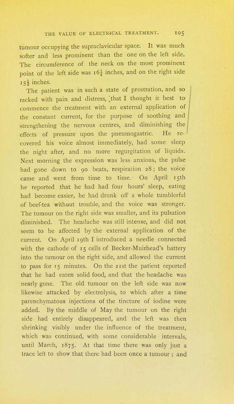 tumour occupying the supraclavicular space. It was much softer and less prominent than the one on the left side. The circumference of the neck on the most prominent point of the left side was inches, and on the right side 15! inches. The patient was in such a state of prostration, and so racked with pain and distress, [^that I thought it best to commence the treatment with an external application of the constant current, for the purpose of soothing and strengthening the nervous centres, and diminishing the effects of pressure upon the pneumogastric. He re- covered his voice almost immediately, had some sleep the night after, and no more regurgitation of liquids. Next morning the expression was less anxious, the pulse had gone down to 90 beats, respiration 28; the voice came and went from time to time. On April 15th he reported that he had had four hours' sleep, eating had become easier, he had drunk off a whole tumblerful of beef-tea without trouble, and the voice was stronger. The tumour on the right side was smaller, and its pulsation diminished. The headache was still intense, and did not seem to be affected by the external application of the current. On April 19th I introduced a needle connected with the cathode of 15 cells of Becker-Muirhead's battery into the tumour on the right side, and allowed the current to pass for 15 minutes. On the 21st the patient reported that he had eaten solid food, and that the headache was nearly gone. The old tumour on the left side was now likewise attacked by electrolysis, to which after a time parenchymatous injections of the tincture of iodine were added. By the middle of May the tumour on the right side had entirely disappeared, and the left was then shrinking visibly under the influence of the treatment, which was continued, with some considerable intervals, until March, 1875. At that time there was only just a trace left to show that there had been once a tumour ; and