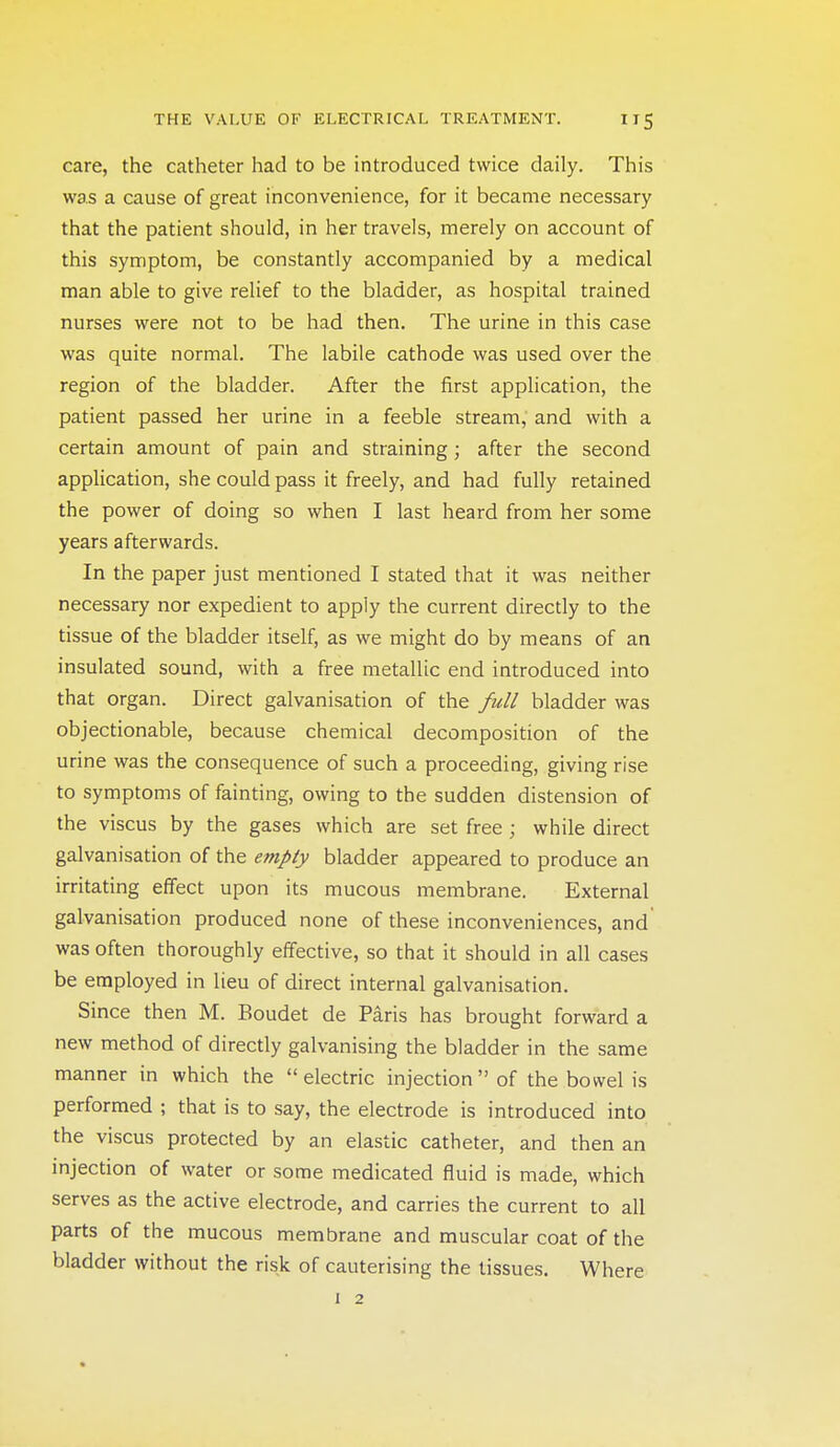 care, the catheter had to be introduced twice daily. This was a cause of great inconvenience, for it became necessary that the patient should, in her travels, merely on account of this symptom, be constantly accompanied by a medical man able to give relief to the bladder, as hospital trained nurses were not to be had then. The urine in this case was quite normal. The labile cathode was used over the region of the bladder. After the first application, the patient passed her urine in a feeble stream, and with a certain amount of pain and straining; after the second application, she could pass it freely, and had fully retained the power of doing so when I last heard from her some years afterwards. In the paper just mentioned I stated that it was neither necessary nor expedient to apply the current directly to the tissue of the bladder itself, as we might do by means of an insulated sound, with a free metallic end introduced into that organ. Direct galvanisation of the full bladder was objectionable, because chemical decomposition of the urine was the consequence of such a proceeding, giving rise to symptoms of fainting, owing to the sudden distension of the viscus by the gases which are set free ; while direct galvanisation of the empty bladder appeared to produce an irritating effect upon its mucous membrane. External galvanisation produced none of these inconveniences, and was often thoroughly effective, so that it should in all cases be employed in lieu of direct internal galvanisation. Since then M. Boudet de Paris has brought forward a new method of directly galvanising the bladder in the same manner in which the electric injection of the bowel is performed ; that is to say, the electrode is introduced into the viscus protected by an elastic catheter, and then an injection of water or some medicated fluid is made, which serves as the active electrode, and carries the current to all parts of the mucous membrane and muscular coat of the bladder without the risk of cauterising the tissues. Where I 2