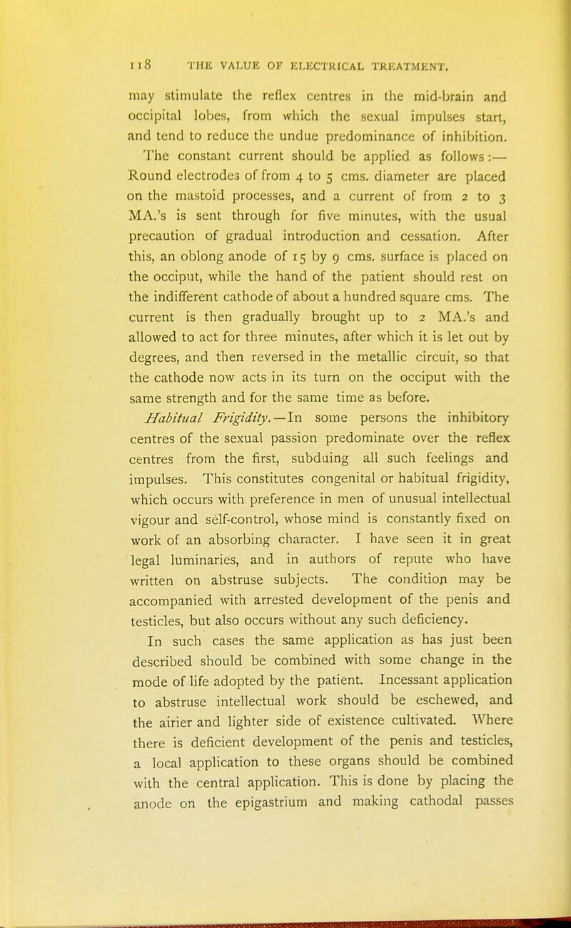may stimulate the reflex centres in the mid-brain and occipital lobes, from which the sexual imjjulses start, and tend to reduce the undue predominance of inhibition. The constant current should be applied as follows:— Round electrodes of from 4 to 5 cms. diameter are placed on the mastoid processes, and a current of from 2 to 3 MA.'s is sent through for five minutes, with the usual precaution of gradual introduction and cessation. After this, an oblong anode of 15 by 9 cms. surface is placed on the occiput, while the hand of the patient should rest on the indifferent cathode of about a hundred square cms. The current is then gradually brought up to 2 MA.'s and allowed to act for three minutes, after which it is let out by degrees, and then reversed in the metallic circuit, so that the cathode now acts in its turn on the occiput with the same strength and for the same time as before. Habitual Frigidity.—In some persons the inhibitory centres of the sexual passion predominate over the reflex centres from the first, subduing all such feelings and impulses. This constitutes congenital or habitual frigidity, which occurs with preference in men of unusual intellectual vigour and self-control, whose mind is constantly fixed on work of an absorbing character. I have seen it in great legal luminaries, and in authors of repute who have written on abstruse subjects. The condition may be accompanied with arrested development of the penis and testicles, but also occurs without any such deficiency. In such cases the same application as has just been described should be combined with some change in the mode of life adopted by the patient. Incessant application to abstruse intellectual work should be eschewed, and the airier and lighter side of existence cultivated. Where there is deficient development of the penis and testicles, a local application to these organs should be combined with the central application. This is done by placing the anode on the epigastrium and making cathodal passes
