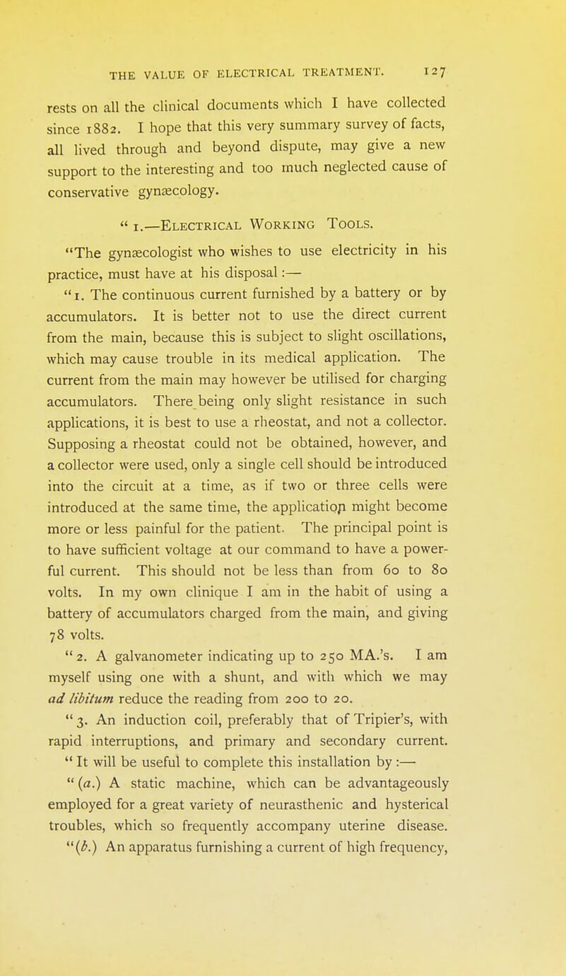 rests on all the clinical documents which I have collected since 1882. I hope that this very summary survey of facts, all lived through and beyond dispute, may give a new support to the interesting and too much neglected cause of conservative gynsecology.  I.—Electrical Working Tools. The gynascologist who wishes to use electricity in his practice, must have at his disposal:— i. The continuous current furnished by a battery or by accumulators. It is better not to use the direct current from the main, because this is subject to slight oscillations, which may cause trouble in its medical application. The current from the main may however be utilised for charging accumulators. There being only slight resistance in such applications, it is best to use a rheostat, and not a collector. Supposing a rheostat could not be obtained, however, and a collector were used, only a single cell should be introduced into the circuit at a time, as if two or three cells were introduced at the same time, the applicatiop might become more or less painful for the patient. The principal point is to have sufficient voltage at our command to have a power- ful current. This should not be less than from 60 to 80 volts. In my own cUnique I am in the habit of using a battery of accumulators charged from the main, and giving 78 volts. 2. A galvanometer indicating up to 250 MA.'s. I am myself using one with a shunt, and with which we may ad libitum reduce the reading from 200 to 20.  3. An induction coil, preferably that of Tripier's, with rapid interruptions, and primary and secondary current.  It will be useful to complete this installation by :—  (a.) A static machine, which can be advantageously employed for a great variety of neurasthenic and hysterical troubles, which so frequently accompany uterine disease. (^.) An apparatus furnishing a current of high frequency.