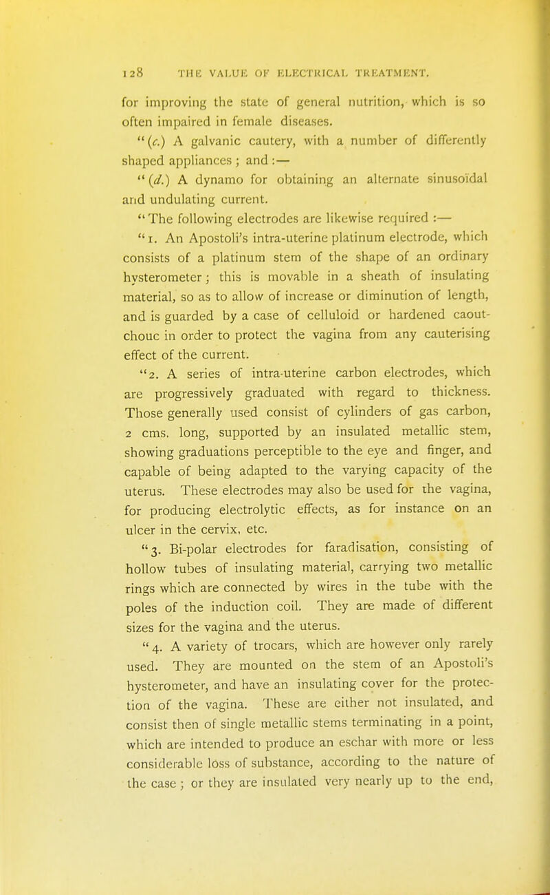 for improving the state of general nutrition, which is so often impaired in female diseases. (c.) A galvanic cautery, with a number of differently shaped appliances ; and :— (d.) A dynamo for obtaining an alternate sinusoidal and undulating current. *' The following electrodes are likewise required :— i. An Apostoli's intra-uterine platinum electrode, which consists of a platinum stem of the shape of an ordinary hysterometer; this is movable in a sheath of insulating material, so as to allow of increase or diminution of length, and is guarded by a case of celluloid or hardened caout- chouc in order to protect the vagina from any cauterising effect of the current. 2. A series of intra-uterine carbon electrodes, which are progressively graduated with regard to thickness. Those generally used consist of cylinders of gas carbon, 2 cms. long, supported by an insulated metallic stem, showing graduations perceptible to the eye and finger, and capable of being adapted to the varying capacity of the uterus. These electrodes may also be used for rhe vagina, for producing electrolytic effects, as for instance on an ulcer in the cervix, etc. 3. Bi-polar electrodes for faradisation, consisting of hollow tubes of insulating material, carrying two metallic rings which are connected by wires in the tube with the poles of the induction coil. They are made of different sizes for the vagina and the uterus.  4. A variety of trocars, which are however only rarely used. They are mounted on the stem of an Apostoh's hysterometer, and have an insulating cover for the protec- tion of the vagina. These are either not insulated, and consist then of single metallic stems terminating in a point, which are intended to produce an eschar with more or less considerable lOss of substance, according to the nature of the case ; or they are insulated very nearly up to the end.