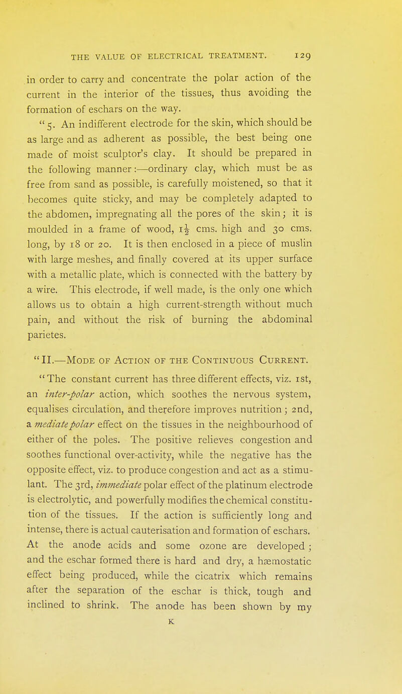 in order to carry and concentrate the polar action of the current in the interior of the tissues, thus avoiding the formation of eschars on the way. 5. An indifferent electrode for the skin, which should be as large and as adherent as possible, the best being one made of moist sculptor's clay. It should be prepared in the following manner:—ordinary clay, which must be as free from sand as possible, is carefully moistened, so that it becomes quite sticky, and may be completely adapted to the abdomen, impregnating all the pores of the skin; it is moulded in a frame of wood, cms. high and 30 cms. long, by 18 or 20. It is then enclosed in a piece of muslin with large meshes, and finally covered at its upper surface with a metallic plate, which is connected with the battery by a wire. This electrode, if well made, is the only one which allows us to obtain a high current-strength without much pain, and without the risk of burning the abdominal parietes. II.—Mode of Action of the Continuous Current. The constant current has three different effects, viz. ist, an inter-polar action, which soothes the nervous system, equalises circulation, and therefore improves nutrition ; 2nd, a mediate polar effect on the tissues in the neighbourhood of either of the poles. The positive relieves congestion and soothes functional over-activity, while the negative has the opposite effect, viz. to produce congestion and act as a stimu- lant. The 3rd, immediate polar effect of the platinum electrode is electrolytic, and powerfully modifies the chemical constitu- tion of the tissues. If the action is sufficiently long and intense, there is actual cauterisation and formation of eschars. At the anode acids and some ozone are developed; and the eschar formed there is hard and dry, a heemostatic effect being produced, while the cicatrix which remains after the separation of the eschar is thick, tough and inclined to shrink. The anode has been shown by my K