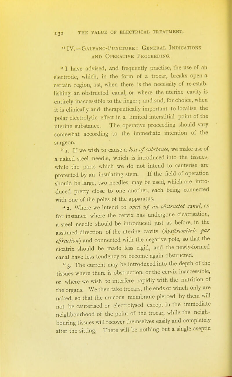  IV.—Galvano-Puncture : General Indications AND Operative Proceeding.  I have advised, and frequently practise, the use of an electrode, which, in the form of a trocar, breaks open a certain region, ist, when there is the necessity of re-estab- lishing an obstructed canal, or where the uterine cavity is entirely inaccessible to the finger; and 2nd, for choice, when it is clinically and therapeutically important to localise the polar electrolytic effect in a limited interstitial point of the uterine substance. The operative proceeding should vary somewhat according to the immediate intention of the surgeon.  I. If we wish to cause a loss of substance, we make use of a naked steel needle, which is introduced into the tissues, while the parts which we do not intend to cauterise are protected by an insulating stem. If the field of operation should be large, two needles may be used, which are intro- duced pretty close to one another, each being connected with one of the poles of the apparatus.  2. Where we intend to open up an obstructed canal, as for instance where the cervix has undergone cicatrisation, a steel needle should be introduced just as before, in the assumed direction of the uterine cavity {liysterom'etrie par effraction) and connected with the negative pole, so that the cicatrix should be made less rigid, and the newly-formed canal have less tendency to become again obstructed.  3. The current may be introduced into the depth of the tissues where there is obstruction, or the cervix inaccessible, or where we wish to interfere rapidly with the nutrition of the organs. We then take trocars, the ends of which only are naked, so that the mucous membrane pierced by them will not be cauterised or electrolysed except in the immediate neighbourhood of the point of the trocar, while the neigh- bouring tissues will recover themselves easily and completely after the sitting, There will be nothing but a single aseptic