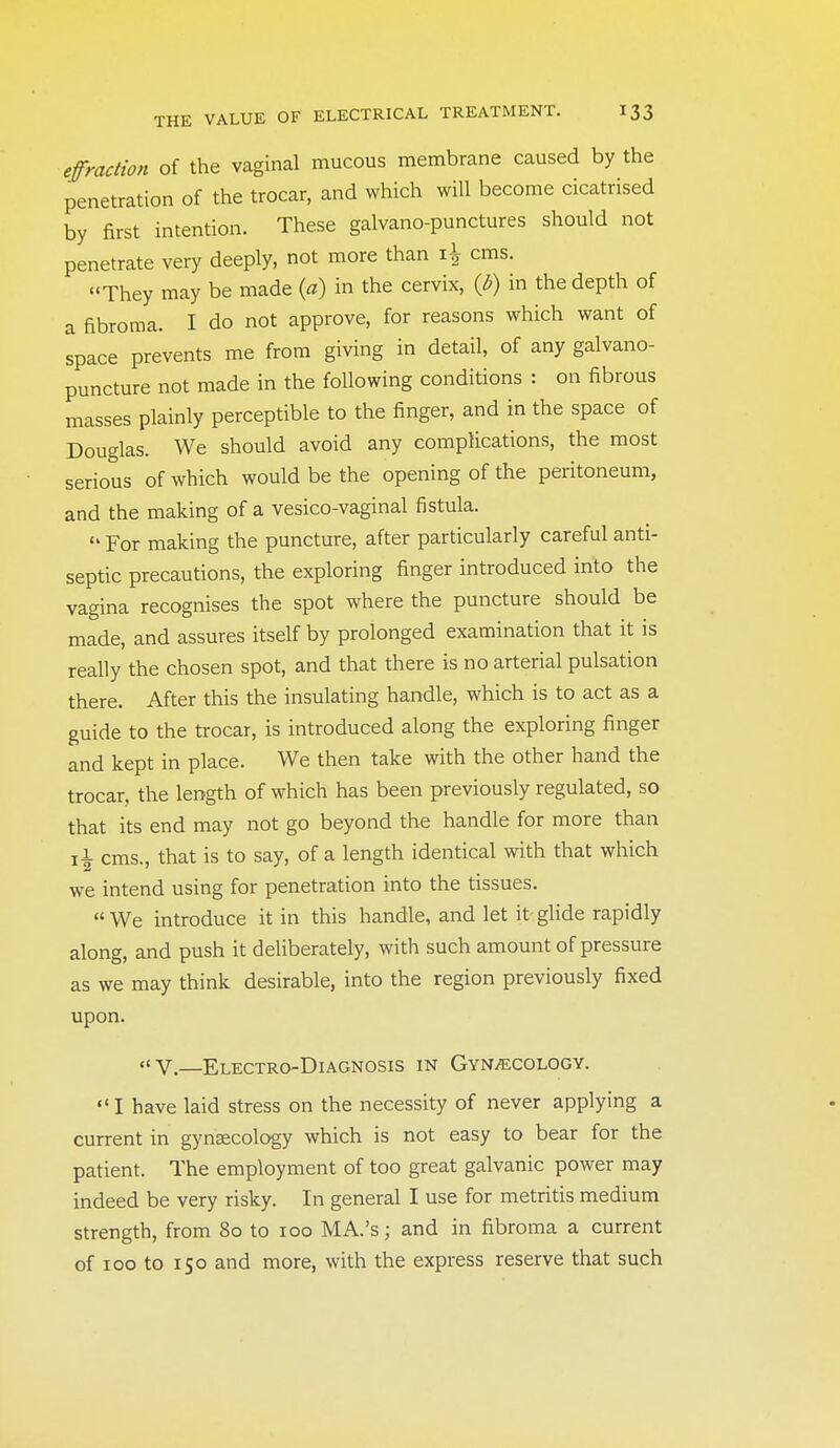 effraction of the vaginal mucous membrane caused by the penetration of the trocar, and which will become cicatrised by first intention. These galvano-punctures should not penetrate very deeply, not more than cms. They may be made (a) in the cervix, {b) in the depth of a fibroma. I do not approve, for reasons which want of space prevents me from giving in detail, of any galvano- puncture not made in the following conditions : on fibrous masses plainly perceptible to the finger, and in the space of Douglas. We should avoid any complications, the most serious of which would be the opening of the peritoneum, and the making of a vesico-vaginal fistula.  For making the puncture, after particularly careful anti- septic precautions, the exploring finger introduced into the vagina recognises the spot where the puncture should be made, and assures itself by prolonged examination that it is really the chosen spot, and that there is no arterial pulsation there. After this the insulating handle, which is to act as a guide to the trocar, is introduced along the exploring finger and kept in place. We then take with the other hand the trocar, the length of which has been previously regulated, so that its end may not go beyond the handle for more than \\ cms., that is to say, of a length identical with that which we intend using for penetration into the tissues.  We introduce it in this handle, and let it glide rapidly along, and push it deliberately, with such amount of pressure as we may think desirable, into the region previously fixed upon. V.—Electro-Diagnosis in Gynaecology.  I have laid stress on the necessity of never applying a current in gynaecology which is not easy to bear for the patient. The employment of too great galvanic power may indeed be very risky. In general I use for metritis medium strength, from 80 to 100 MA.'s; and in fibroma a current of 100 to 150 and more, with the express reserve that such