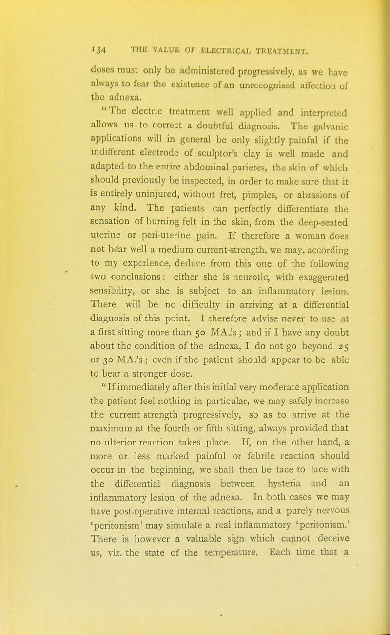 doses must only be administered progressively, as we have always to fear the existence of an unrecognised affection of the adnexa. The electric treatment well applied and interpreted allows us to correct a doubtful diagnosis. The galvanic applications will in general be only slightly painful if the indifferent electrode of sculptor's clay is well made and adapted to the entire abdominal parietes, the skin of which should previously be inspected, in order to make sure that it is entirely uninjured, without fret, pimples, or abrasions of any kind. The patients can perfectly differentiate the sensation of burning felt in the skin, from the deep-seated uterine or peri-uterine pain. If therefore a woman does not b^ar well a medium current-strength, we may, according to my experience, deduce from this one of the following two conclusions: either she is neurotic, with exaggerated sensibility, or she is subject to an inflammatory lesion. There will be no difficulty in arriving at a differential diagnosis of this point. I therefore advise never to use at a first sitting more than 50 MA..'s; and if I have any doubt about the condition of the adnexa, I do not go beyond 25 or 30 MA.'s; even if the patient should appear to be able to bear a stronger dose.  If immediately after this initial very moderate application the patient feel nothing in particular, we may safely increase the current strength progressively, so as to arrive at the maximum at the fourth or fifth sitting, always provided that no ulterior reaction takes place. If, on the other hand, a more or less marked painful or febrile reaction should occur in the beginning, we shall then be face to face with the differential diagnosis between hysteria and an inflammatory lesion of the adnexa. In both cases we may have post-operative internal reactions, and a purely nervous 'peritonism' may simulate a real inflammatory 'peritonism.' There is however a valuable sign which cannot deceive us, viz. the state of the temperature. Each time that a