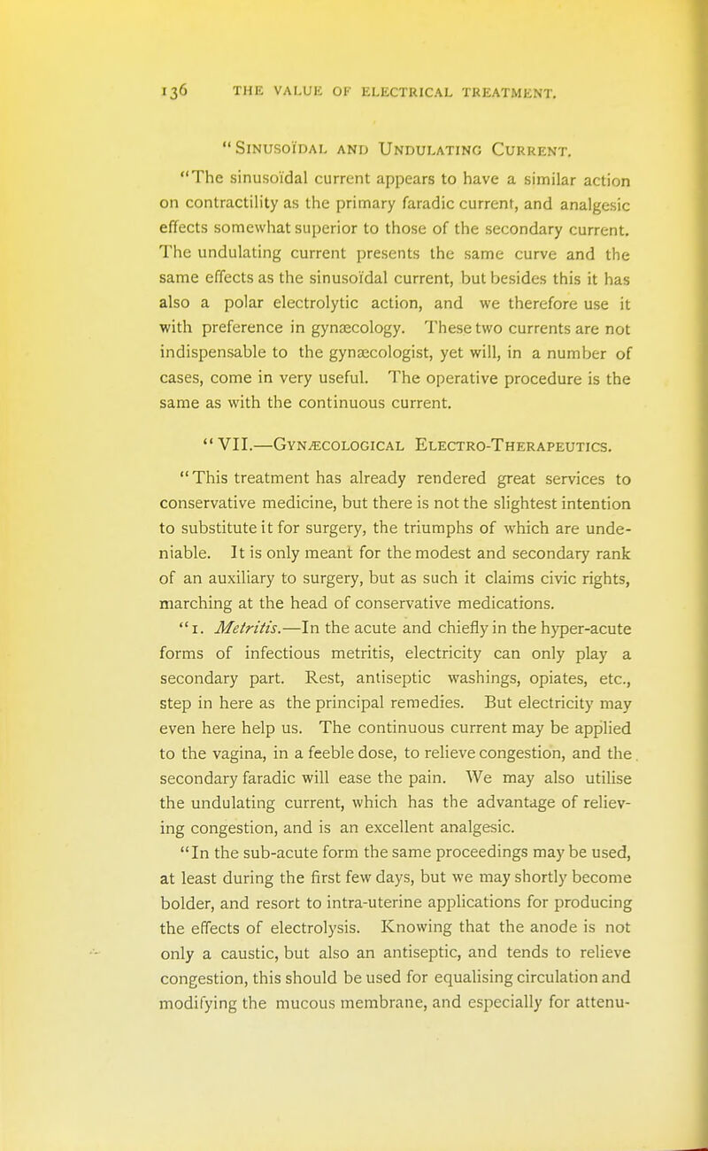 Sinusoidal and Undulating Current. The sinusoidal current appears to have a similar action on contractility as the primary faradic current, and analgesic effects somewhat superior to those of the secondary current. The undulating current presents the same curve and the same effects as the sinusoidal current, but besides this it has also a polar electrolytic action, and we therefore use it with preference in gynaecology. These two currents are not indispensable to the gynaecologist, yet will, in a number of cases, come in very useful. The operative procedure is the same as with the continuous current.  VII.—Gynaecological Electro-Therapeutics. This treatment has already rendered great services to conservative medicine, but there is not the slightest intention to substitute it for surgery, the triumphs of which are unde- niable. It is only meant for the modest and secondary rank of an auxiliary to surgery, but as such it claims civic rights, marching at the head of conservative medications.  I. Metritis.—In the acute and chiefly in the hyper-acute forms of infectious metritis, electricity can only play a secondary part. Rest, antiseptic washings, opiates, etc., step in here as the principal remedies. But electricity may even here help us. The continuous current may be applied to the vagina, in a feeble dose, to relieve congestion, and the secondary faradic will ease the pain. We may also utilise the undulating current, which has the advantage of reliev- ing congestion, and is an excellent analgesic. In the sub-acute form the same proceedings maybe used, at least during the first few days, but we may shortly become bolder, and resort to intra-uterine applications for producing the effects of electrolysis. Knowing that the anode is not only a caustic, but also an antiseptic, and tends to relieve congestion, this should be used for equalising circulation and modifying the mucous membrane, and especially for attenu-