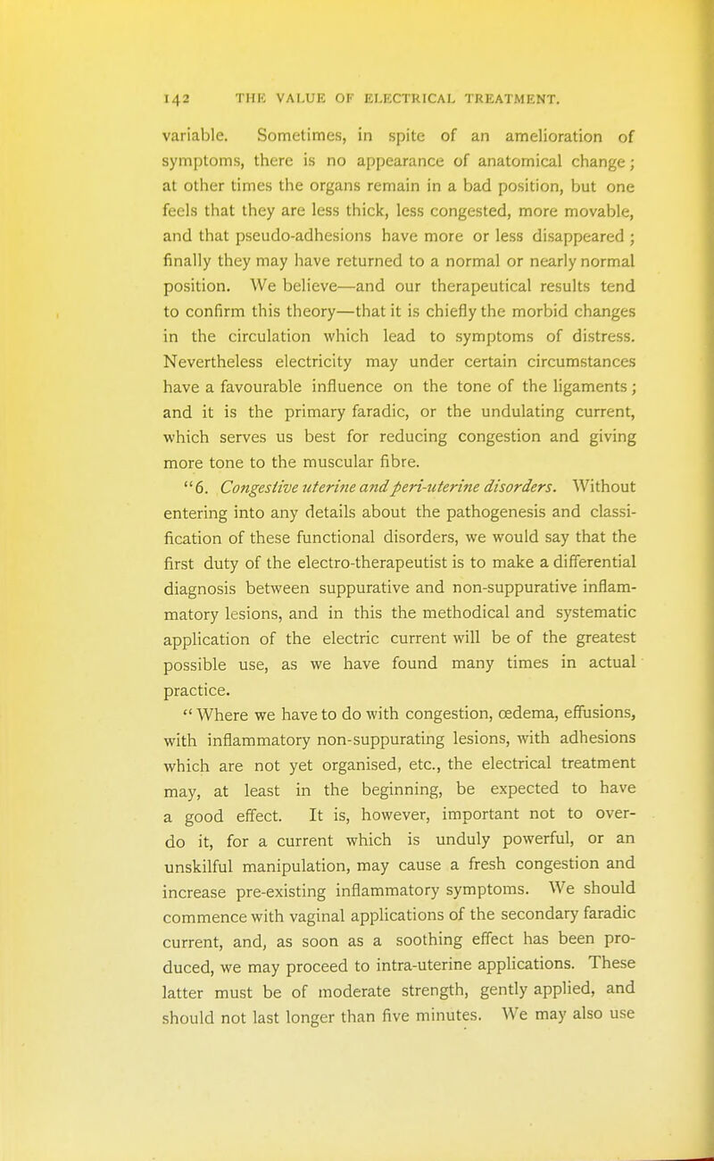 variable. Sometimes, in spite of an amelioration of symptoms, there is no appearance of anatomical change; at other times the organs remain in a bad position, but one feels that they are less thick, less congested, more movable, and that pseudo-adhesions have more or less disappeared ; finally they may have returned to a normal or nearly normal position. We believe—and our therapeutical results tend to confirm this theory—that it is chiefly the morbid changes in the circulation which lead to symptoms of distress. Nevertheless electricity may under certain circumstances have a favourable influence on the tone of the ligaments; and it is the primary faradic, or the undulating current, which serves us best for reducing congestion and giving more tone to the muscular fibre. 6. Congestive uterifie andperi-uterine disorders. Without entering into any details about the pathogenesis and classi- fication of these functional disorders, we would say that the first duty of the electro-therapeutist is to make a differential diagnosis between suppurative and non-suppurative inflam- matory lesions, and in this the methodical and systematic appUcation of the electric current will be of the greatest possible use, as we have found many times in actual practice.  Where we have to do with congestion, oedema, effusions, with inflammatory non-suppurating lesions, with adhesions which are not yet organised, etc., the electrical treatment may, at least in the beginning, be expected to have a good effect. It is, however, important not to over- do it, for a current which is unduly powerful, or an unskilful manipulation, may cause a fresh congestion and increase pre-existing inflammatory symptoms. We should commence with vaginal applications of the secondary faradic current, and, as soon as a soothing effect has been pro- duced, we may proceed to intra-uterine applications. These latter must be of moderate strength, gently applied, and should not last longer than five minutes. We may also use