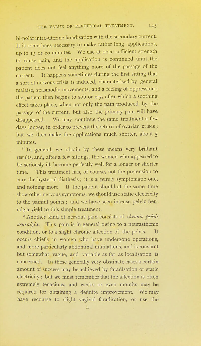 bi-polar intra-uterine faradisation with the secondary current It is sometimes necessary to make rather long applications, up to IS or 20 minutes. We use at once sufficient strength to cause pain, and the application is continued until the patient does not feel anything more of the passage of the current. It happens sometimes during the first sitting that a sort of nervous crisis is induced, characterised by general malaise, spasmodic movements, and a feeling of oppression ; the patient then begins to sob or cry, after which a soothing effect takes place, when not only the pain produced by the passage of the current, but also the primary pain will have disappeared. We may continue the same treatment a few days longer, in order to prevent the return of ovarian crises ; but we then make the appHcations much shorter, about 5 minutes. In general, we obtain by these means very brilliant results, and, after a few sittings, the women who appeared to be seriously ill, become perfectly well for a longer or shorter time. This treatment has, of course, not the pretension to cure the hysterial diathesis; it is a purely symptomatic one, and nothing more. If the patient should at the same time show other nervous symptoms, we should use static electricity to the painful points; and we have seen intense pelvic neu- ralgia yield to this simple treatment. Another kind of nervous pain consists of chronic pelvic neuralgia. This pain is in general owing to a neurasthenic condition, or to a slight chronic affection of the pelvis. It occurs chiefly in women who have undergone operations, and more particularly abdominal mutilations, and is constant but somewhat vague, and variable as far as localisation is concerned. In these generally very obstinate cases a certain amount of success may be achieved by faradisation or static electricity; but we must remember that the affection is often extremely tenacious, and weeks or even months may be required for obtaining a definite improvement. We may have recourse to slight vaginal faradisation, or use the L