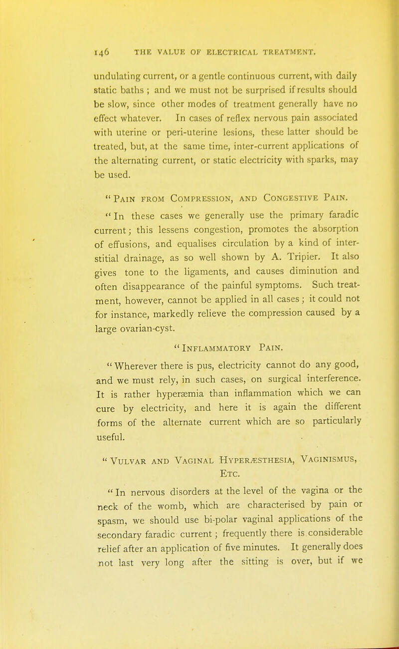 undulating current, or a gentle continuous current, with daily static baths ; and we must not be surprised if results should be slow, since other modes of treatment generally have no effect whatever. In cases of reflex nervous pain associated with uterine or peri-uterine lesions, these latter should be treated, but, at the same time, inter-current applications of the alternating current, or static electricity with sparks, may be used.  Pain from Compression, and Congestive Pain.  In these cases we generally use the primary faradic current; this lessens congestion, promotes the absorption of effusions, and equalises circulation by a kind of inter- stitial drainage, as so well shown by A. Tripier. It also gives tone to the ligaments, and causes diminution and often disappearance of the painful symptoms. Such treat- ment, however, cannot be applied in all cases; it could not for instance, markedly relieve the compression caused by a large ovarian-cyst.  Inflammatory Pain.  Wherever there is pus, electricity cannot do any good, and we must rely, in such cases, on surgical interference. It is rather hyperasmia than inflammation which we can cure by electricity, and here it is again the different forms of the alternate current which are so particularly useful. Vulvar and Vaginal Hyper/ESthesia, Vaginismus, Etc.  In nervous disorders at the level of the vagina or the neck of the womb, which are characterised by pain or spasm, we should use bi-polar vaginal applications of the secondary faradic current; frequently there is. considerable relief after an application of five minutes. It generally does not last very long after the sitting is over, but if we