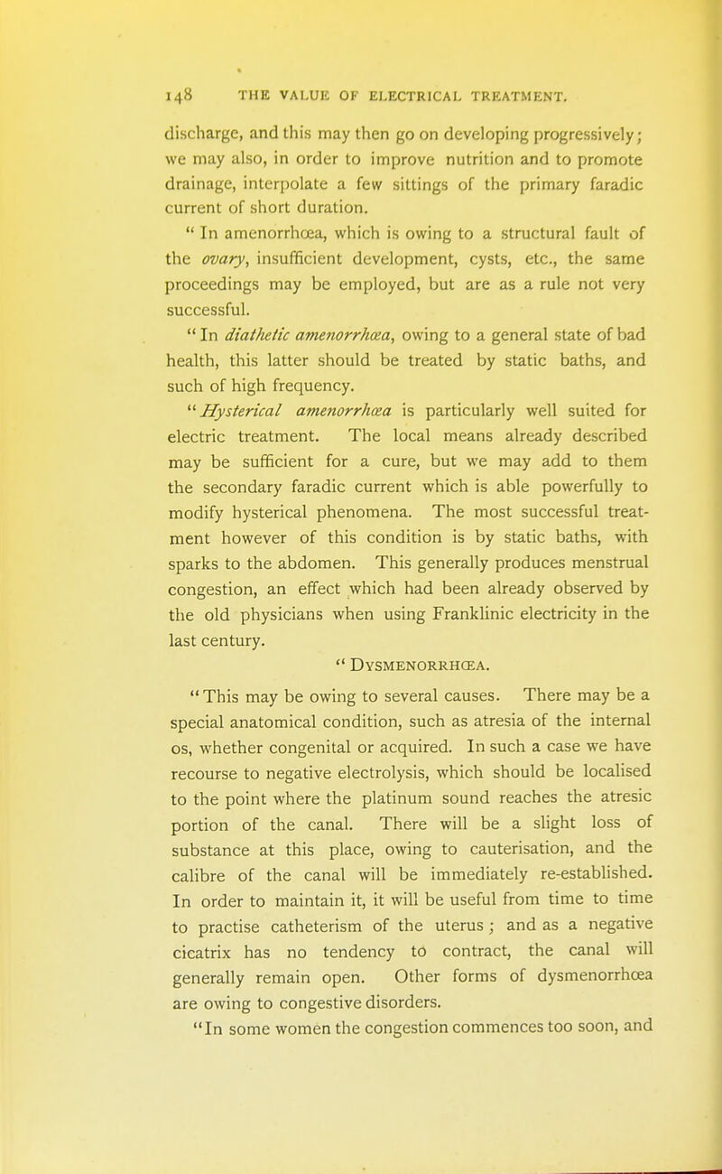 discharge, and this may then go on developing progressively; we may also, in order to improve nutrition and to promote drainage, interpolate a few sittings of the primary faradic current of short duration.  In amenorrhoea, which is owing to a structural fault of the ovary, insufficient development, cysts, etc., the same proceedings may be employed, but are as a rule not very successful.  In diathetic amenorrhoea, owing to a general state of bad health, this latter should be treated by static baths, and such of high frequency. Hysterical amenorrhoea is particularly well suited for electric treatment. The local means already described may be sufficient for a cure, but we may add to them the secondary faradic current which is able powerfully to modify hysterical phenomena. The most successful treat- ment however of this condition is by static baths, with sparks to the abdomen. This generally produces menstrual congestion, an effect which had been already observed by the old physicians when using Franklinic electricity in the last century.  Dysmenorrhcea. This may be owing to several causes. There may be a special anatomical condition, such as atresia of the internal OS, whether congenital or acquired. In such a case we have recourse to negative electrolysis, which should be localised to the point where the platinum sound reaches the atresic portion of the canal. There will be a slight loss of substance at this place, owing to cauterisation, and the calibre of the canal will be immediately re-established. In order to maintain it, it will be useful from time to time to practise catheterism of the uterus ; and as a negative cicatrix has no tendency to contract, the canal will generally remain open. Other forms of dysmenorrhcea are owing to congestive disorders. In some women the congestion commences too soon, and