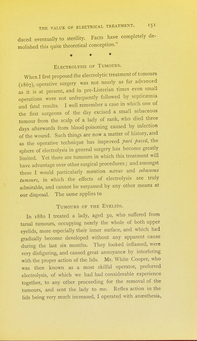 duced eventually to sterility. Facts have completely de- molished this quite theoretical conception. ♦ • • Electrolysis of Tumours. When I first proposed the electrolytic treatment of tumours (1867), operative surgery was not nearly as far advanced as it is at present, and in pre-Listerian times even small operations were not unfrequently followed by septicemia and fatal results. I well remember a case in which one of the first surgeons of the day excised a small sebaceous tumour from the scalp of a lady of rank, who died three days afterwards from blood-poisoning caused by infection of the wound. Such things are now a matter of history, and as the operative technique has improved pari passti, the sphere of electrolysis in general surgery has become greatly limited. Yet there are tumours in which this treatment will have advantage over other surgical procedures; and amongst these I would particularly mention ncBVUs and sebaceous tumours, in which the effects of electrolysis are truly admirable, and cannot be surpassed by any other means at our disposal. The same applies to Tumours of the Eyelids. In 1880 I treated a lady, aged 30, who suffered from tarsal tumours, occupying nearly the whole of both upper eyelids, more especially their inner surface, and which had gradually become developed without any apparent cause during the last six months. They looked inflamed, were very disfiguring, and caused great annoyance by interfering with the proper action of the Uds. Mr. White Cooper, who was then known as a most skilful operator, preferred electrolysis, of which we had had considerable experience together, to any other proceeding for the removal of the tumours, and sent the lady to me. Reflex action in the lids being very much increased, I operated with anaesthesia,