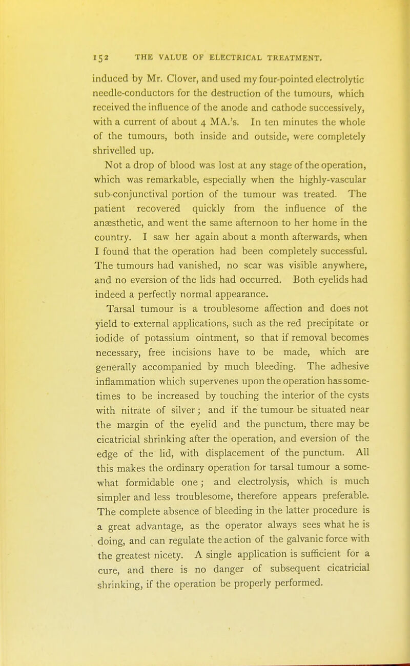 induced by Mr. Clover, and used my four-pointed electrolytic needle-conductors for the destruction of the tumours, which received the influence of the anode and cathode successively, with a current of about 4 MA.'s. In ten minutes the whole of the tumours, both inside and outside, were completely shrivelled up. Not a drop of blood was lost at any stage of the operation, which was remarkable, especially when the highly-vascular sub-conjunctival portion of the tumour was treated. The patient recovered quickly from the influence of the anaesthetic, and went the same afternoon to her home in the country. I saw her again about a month afterwards, when I found that the operation had been completely successful. The tumours had vanished, no scar was visible anywhere, and no eversion of the lids had occurred. Both eyelids had indeed a perfectly normal appearance. Tarsal tumour is a troublesome aff'ection and does not yield to external applications, such as the red precipitate or iodide of potassium ointment, so that if removal becomes necessary, free incisions have to be made, which are generally accompanied by much bleeding. The adhesive inflammation which supervenes upon the operation has some- times to be increased by touching the interior of the cysts with nitrate of silver; and if the tumour be situated near the margin of the eyelid and the punctum, there may be cicatricial shrinking after the operation, and eversion of the edge of the lid, with displacement of the punctum. All this makes the ordinary operation for tarsal tumour a some- what formidable one; and electrolysis, which is much simpler and less troublesome, therefore appears preferable. The complete absence of bleeding in the latter procedure is a great advantage, as the operator always sees what he is doing, and can regulate the action of the galvanic force with the greatest nicety. A single application is sufficient for a cure, and there is no danger of subsequent cicatricial shrinking, if the operation be properly performed.