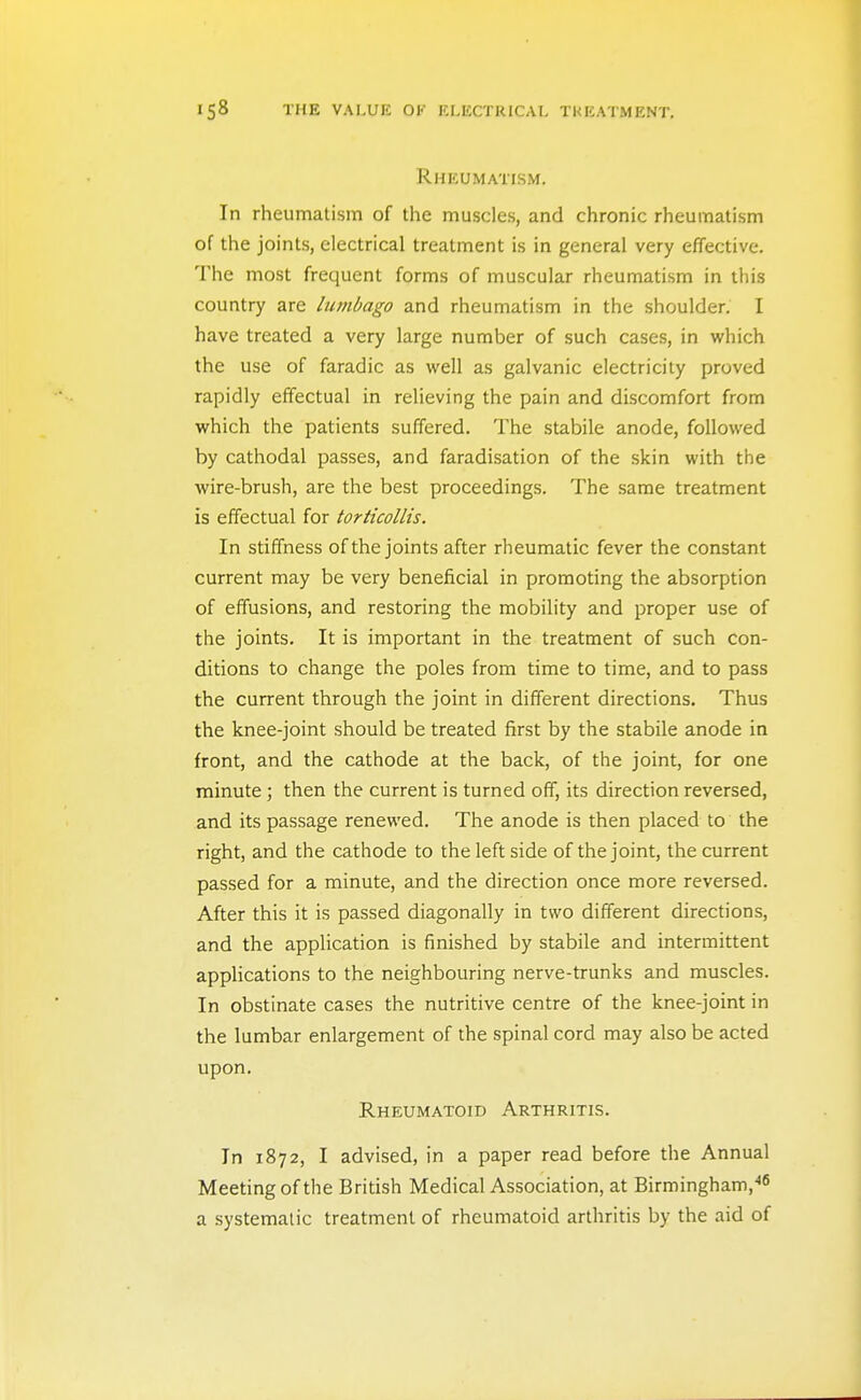 Rheumatism. In rheumatism of the muscles, and chronic rheumatism of the joints, electrical treatment is in general very effective. The most frequent forms of muscular rheumatism in this country are lumbago and rheumatism in the shoulder. I have treated a very large number of such cases, in which the use of faradic as well as galvanic electricity proved rapidly effectual in relieving the pain and discomfort from which the patients suffered. The stabile anode, followed by cathodal passes, and faradisation of the skin with the wire-brush, are the best proceedings. The same treatment is effectual for torticollis. In stiffness of the joints after rheumatic fever the constant current may be very beneficial in promoting the absorption of effusions, and restoring the mobility and proper use of the joints. It is important in the treatment of such con- ditions to change the poles from time to time, and to pass the current through the joint in different directions. Thus the knee-joint should be treated first by the stabile anode in front, and the cathode at the back, of the joint, for one minute; then the current is turned off, its direction reversed, and its passage renewed. The anode is then placed to the right, and the cathode to the left side of the joint, the current passed for a minute, and the direction once more reversed. After this it is passed diagonally in two different directions, and the application is finished by stabile and intermittent appHcations to the neighbouring nerve-trunks and muscles. In obstinate cases the nutritive centre of the knee-joint in the lumbar enlargement of the spinal cord may also be acted upon. Rheumatoid Arthritis. In 1872, I advised, in a paper read before the Annual Meeting of the British Medical Association, at Birmingham,'' a systematic treatment of rheumatoid arthritis by the aid of