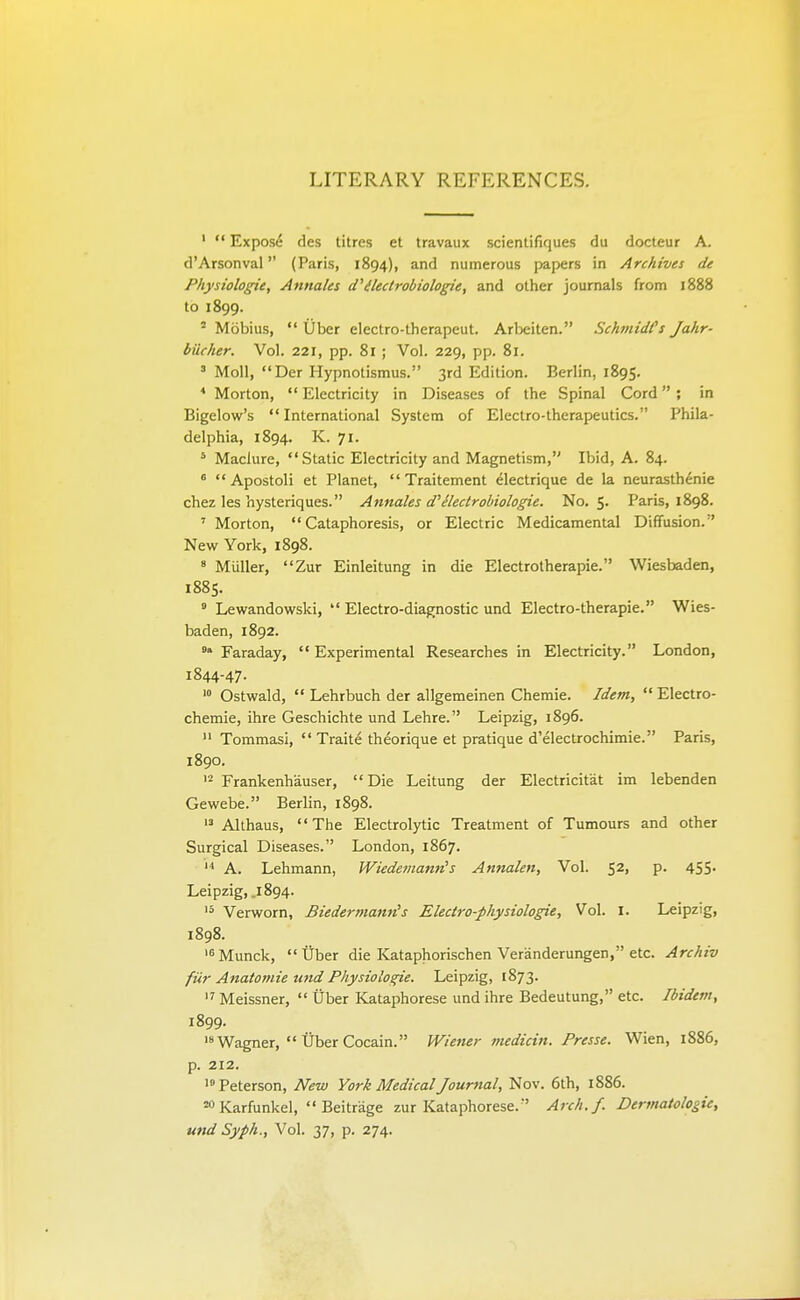 LITERARY REFERENCES. '  Exposd des litres et travaux scientifiques du docteur A. d'Arsonval (Paris, 1894), and numerous papers in Archives de Physiologic, Annates (fdlectrobiologie, and other journals from 1888 to 1899. ' Mobius,  iiber electro-therapeut. Arbeiten. SchmidCs Jahr- bucher. Vol. 221, pp. 81 ; Vol. 229, pp. 81. ' Moll, Der Hypnotismus. 3rd Edition. Berlin, 1895. * Morton,  Electricity in Diseases of the Spinal Cord ; in Bigelow's  International System of Electro-therapeutics. Phila- delphia, 1894. K. 71. ' Maclure, Static Electricity and Magnetism, Ibid, A. 84.  Apostoli et Planet,  Traitement electrique de la neurasthenia chez les hysteriques. Annates d'^lectrobiologie. No, 5. Paris, 1898. ' Morton,  Cataphoresis, or Electric Medicamental Diffusion. New York, 1898. ' Miiller, Zur Einleitung in die Electrotherapie. Wiesbaden, 1885. » Lewandowski,  Electro-diagnostic und Electro-therapie. Wies- baden, 1892. 'Faraday, Experimental Researches in Electricity. London, 1844-47- '° Ostwald,  Lehrbuch der allgemeinen Chemie. Idem,  Electro- chemie, ihre Geschichte und Lehre. Leipzig, 1896.  Tommasi,  Traite theorique et pratique d'electrochimie. Paris, 1890. •2 Frankenhauser, Die Leitung der Electricitat im lebenden Gewebe. Berlin, 1898. Althaus, The Electrolytic Treatment of Tumours and other Surgical Diseases. London, 1867. A. Lehmann, Wiedemann's Annaten, Vol. 52, p. 455. Leipzig, .1894. '5 Verworn, Biedermamis Electro-physiotogie, Vol. i. Leipzig, 1898. '^Munck, Cber die Kataphorischen Veranderungen, etc. Arctiiv fiir Anatomie und Pliysiologie. Leipzig, 1873.  Meissner,  Uber Kataphorese und ihre Bedeutung, etc. Ibidem, 1899. 'Wagner,  Uber Cocain. Wiener medicin. Presse. Wien, 1886, p. 212. '° Peterson, New York Medicat Journal, Nov. 6th, 1886. =0 Karfunkel,  Beitrage zur Kataphorese. Arch.f. Dermatologie, und Syph., Vol. 37, p. 274.