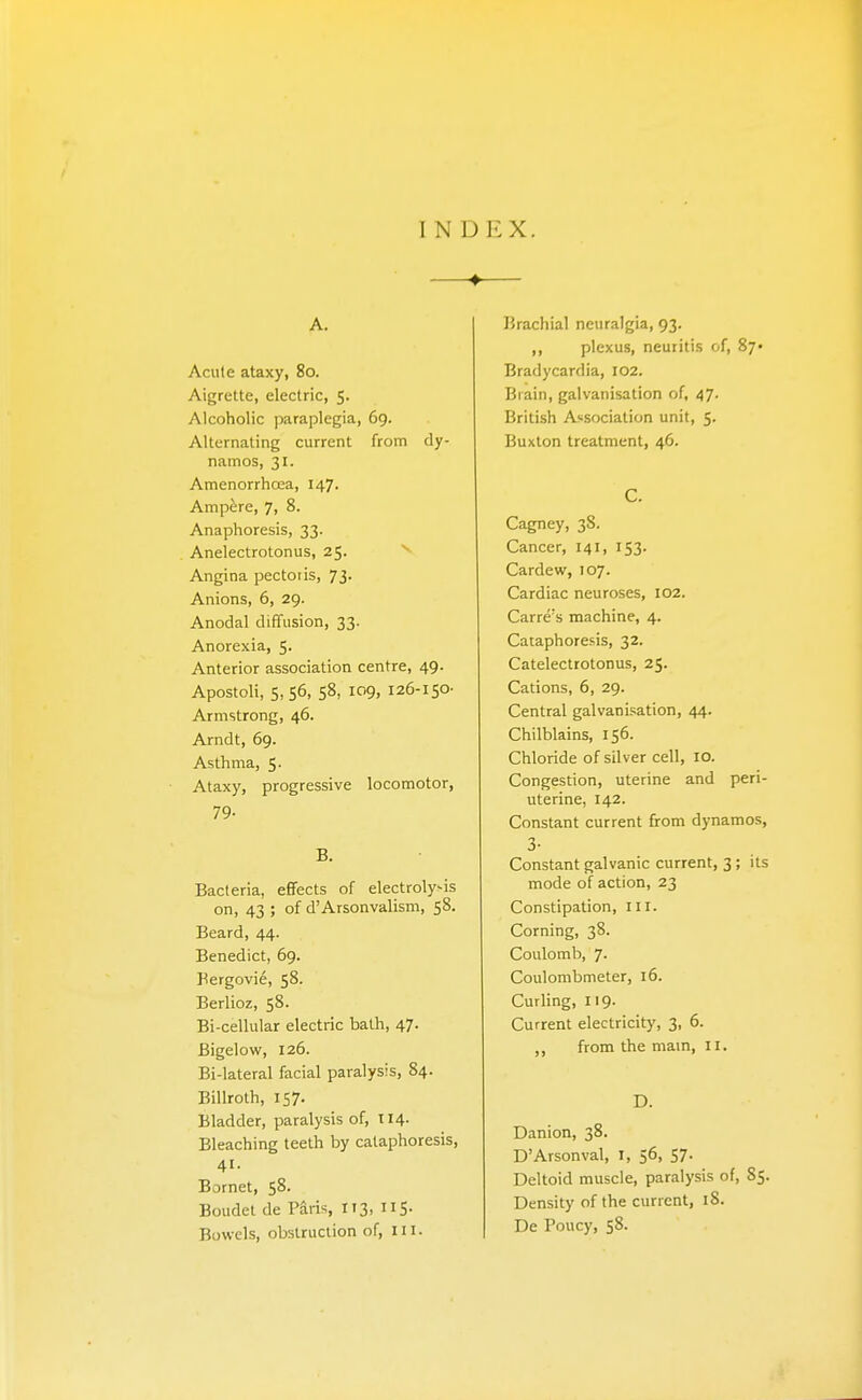 INDEX. A. Acute ataxy, 8o. Aigrette, electric, 5. Alcoholic paraplegia, 69. Alternating current from dy- namos, 31. AmenorrhcEa, 147. Amp^:re, 7, 8. Anaphoresis, 33. Anelectrotonus, 25. ^ Angina pectoris, 73. Anions, 6, 29. Anodal diffusion, 33. Anorexia, 5. Anterior association centre, 49. Apostoli, 5,56, 58, 109, 126-150- Armstrong, 46. Arndt, 69. Asthma, 5. Ataxy, progressive locomotor, 79- B. Bacteria, effects of electrolysis on, 43 ; of d'Arsonvalism, 58. Beard, 44. Benedict, 69. Bergovie, 58. Berlioz, 58- Bi-cellular electric bath, 47. Bigelow, 126. Bi-lateral facial paralysis, 84. Billroth, 157. Bladder, paralysis of, 114. Bleaching teeth by cataphoresis, 41. Bornet, 58- Boudet de Paris, 113, US- Bowels, obstruction of, iii. Brachial neuralgia, 93. ,, plexus, neuritis of, 87* Bradycardia, 102. Brain, galvanisation of, 47- British Association unit, 5. Buxton treatment, 46. C. Cagney, 38. Cancer, 141, 153. Cardew, 107. Cardiac neuroses, 102. Carre's machine, 4. Cataphoresis, 32. Catelectrotonus, 25. Cations, 6, 29. Central galvanisation, 44. Chilblains, 156. Chloride of silver cell, 10. Congestion, uterine and peri- uterine, 142. Constant current from dynamos, 3- Constant galvanic current, 3; its mode of action, 23 Constipation, ill. Corning, 38. Coulomb, 7. Coulombmeter, 16. Curling, 119. Current electricity, 3, 6. ,, from the mam, 11. D. Danion, 38. D'Arsonval, I, 56, 57. Deltoid muscle, paralysis of, 85. Density of the current, 18. De Poucy, 58.