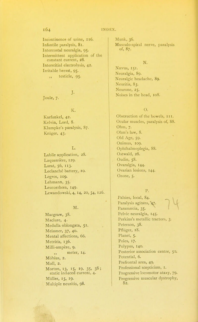 Incontinence of urine, 116. Infantile iwalysis, 81. Intercostal neuralfjia, 95. Intermittent apijlication of the constant current, 28. Interstitial electrolysis, 42. Irritable lireist, 95. „ testicle, 95. J- Joule, 7. K. Karfunkel, 42. Kelvin, Lord, 8. Klumpke's paralysis, 87. Kriiger, 43. L. Labile application, 28. Laquerriere, 129. Larat, 56, 113. Leclanche battery, 10. Legros, 109. Lehmann, 35. Leucorrhcea, 149. Lewandowski, 4, 14, 20, 54, 126. M. Macgraw, 38. Maclure, 4. Medulla oblongata, 51. Meissner, 37, 40. Mental affections, 66. Metritis, 136. Milli-ampfere, 9. ,, meter, 14. Mobius, 2. Moll, 2. Morton, 13, iS, 19. 35. 38 ; static induced curren;, 4. Miiller, 15, 19. Multiple neuritis, 98. Munk, 36. Musculo-spiral nerve, paralysis of, 87. N, Naevus, 151. Neuralgia, 89. Neuralgic headache, 89. Neuritis, 8j. Neurone, 25. Noises in the head, 108. O. Obstruction of the bowels, nr. Ocular muscles, ])aralysis of, 88. Ohm, 7. Ohm's law, 8. Old .\ge, 59. Onimus, 109. Ophthalmoplegia, 88. Ostwald, 28. Oudin, 58. Ovaralgia, 144. Ovarian lesions, 144. Ozone, 5. P. Palsies, local, 84. i Paralysis agitans, \^ I \S Paramascia, 35. I * Pelvic neuralgia, 145. Perkins's metallic tractors, 3. Peterson, 38. Pfliiger, 18. Planet, 5. Poles, 17. Polypus, 140. Posterior association centre, 50. Potential, 6. Prefrontal area, 49. Professional scepticism, i. Progressive locomotor ataxy, 79. Progressive muscular dystrophy, 82.