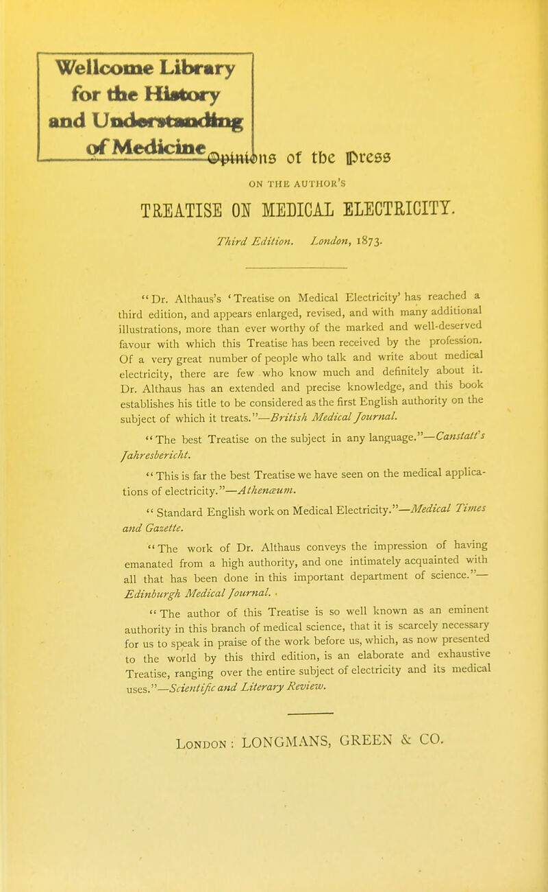 Wellcome Library for the History and Undarstaodlng Medicine ^9^44)113 Of tbe press ON THE author's TREATISE ON MEDICAL ELECTRICITY. Third Edition. Lotidon, 1873. Dr. Althaus's 'Treatise on Medical Electricity'has reached a iliird edition, and appears enlarged, revised, and with many additional illustrations, more than ever worthy of the marked and well-deserved favour with which this Treatise has been received by the profession. Of a very great number of people who talk and write about medical electricity, there are few who know much and definitely about it. Dr. Althaus has an extended and precise knowledge, and this book establishes his title to be considered as the first English authority on the subject of which it Xxe.'zXs..'—British Medical Journal. The best Treatise on the subject in any language.—Ca«^/a//'j Jahresbericht. This is far the best Treatise we have seen on the medical applica- tions of electricity.—Athenceum.  Standard English work on Medical Electricity.—^e^/?Va/ Tivies and Gazette. The work of Dr. Althaus conveys the impression of having emanated from a high authority, and one intimately acquainted with all that has been done in this important department of science.— Edinburgh Medical Journal. ■ The author of this Treatise is so well known as an eminent authority in this branch of medical science, that it is scarcely necessary for us to speak in praise of the work before us, which, as now presented to the world by this third edition, is an elaborate and exhaustive Treatise, ranging over the entire subject of electricity and its medical yxszs.^—Sdenti/c a}id Literary Review.