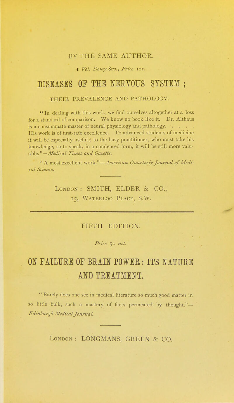 BY THE SAME AUTHOR. I Vol. Demy 8vo., Price \2s. DISEASES or THE lEEYOTJS SYSTEM ; THEIR PREVALENCE AND PATHOLOGY.  In dealing with this work, we find ourselves altogether at a loss for a standard of comparison. We know no book like it. Dr. Althaus is a consummate master of neural physiology and pathology His work is of first-rate excellence. To advanced students of medicine it will be especially useful; to the busy practitioner, who must take his knowledge, so to speak, in a condensed form, it will be still more valu- able.—Medical Times and Gazette. A most excellent work.—American Quarterly Journal of Medi- cal Science, London : SMITH, ELDER & CO., 15, Waterloo Place, S.W. FIFTH EDITION. Price 5^. net. 01 rilLTIRE OE BMII POWER: ITS lATTJRE AID TEEATMEIT.  Rarely does one see in medical literature so much good matter in so little bulk, such a mastery of facts permeated by thought.— Edinburgh Medical Journal.