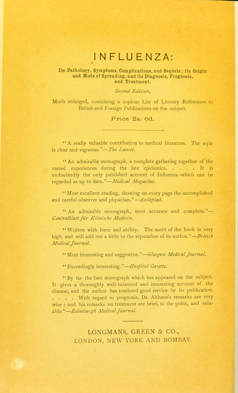 I N FLU E NZA: Its Pathology, Symptoms. Complications, and Sequels; its Origin and Mode of Spreading, and its Diagnosis, Prognosis, and Treatment. Second Ediliou, Much enlarged, containing a copious List of Literary References to British and Foreign Publications on the subject. Price 2s. 6d. A really valuable contribution to medical literature. The style is clear and vigorous.—The Lancet.  An admirable monograph, a complete gathering together of the varied experiences during the late epidemics It is undoubtedly the only published account of Influenza -which can be regarded as up to date.—Medical Magazine.  Most excellent reading, showing on every page the accomplished and careful observer and physician.—Asclepiad.  An admirable monograph, most accurate and complete.— Centralblatt fiir Klinischc Medecin. Written with force and ability. The merit of the book is very high, and will add not a little to the reputation of its author.—British Medical Journal.  Most interesting and suggestive.—Glasgow Medical Journal. Exceedingly interesting.—Hospital Gazette.  By far the best monograph which has appeared on the subject. It gives a thoroughly well-balanced and interesting account of the disease, and the author has rendered good service by its publication. .... With regard to prognosis, Dr. Althaus's remarks are very wise ; and his remarks on treatment are brief, to the point, and valu- able.—Edinburgh Medical Journal. LONGMANS, GREEN & CO., LONDON, NEW YORK AND BOMBAY.