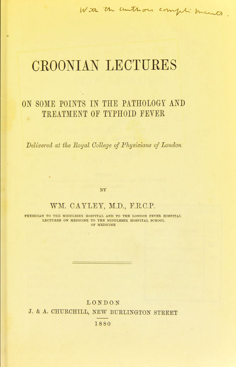 CROONIAN LECTURES ON SOME POINTS IN THE PATHOLOGY AND TREATMENT OF TYPHOID EEVER Delivered at the Royal College of FJiysicians of London BY WM. CAYLEY, M.D., F.E.C.P. PHTSICUN TO THE MIDDLESEX HOSPITAL AND TO THE LONDON FEVEK HOSPITAI, LECTUBEB ON ACEDICINE TO THE MIDDLESEX HOSPITAL SCHOOL OF MEDICINE LONDON J. & A. CHUECHILL, NEW BUELINQ-TON STEEET 1880