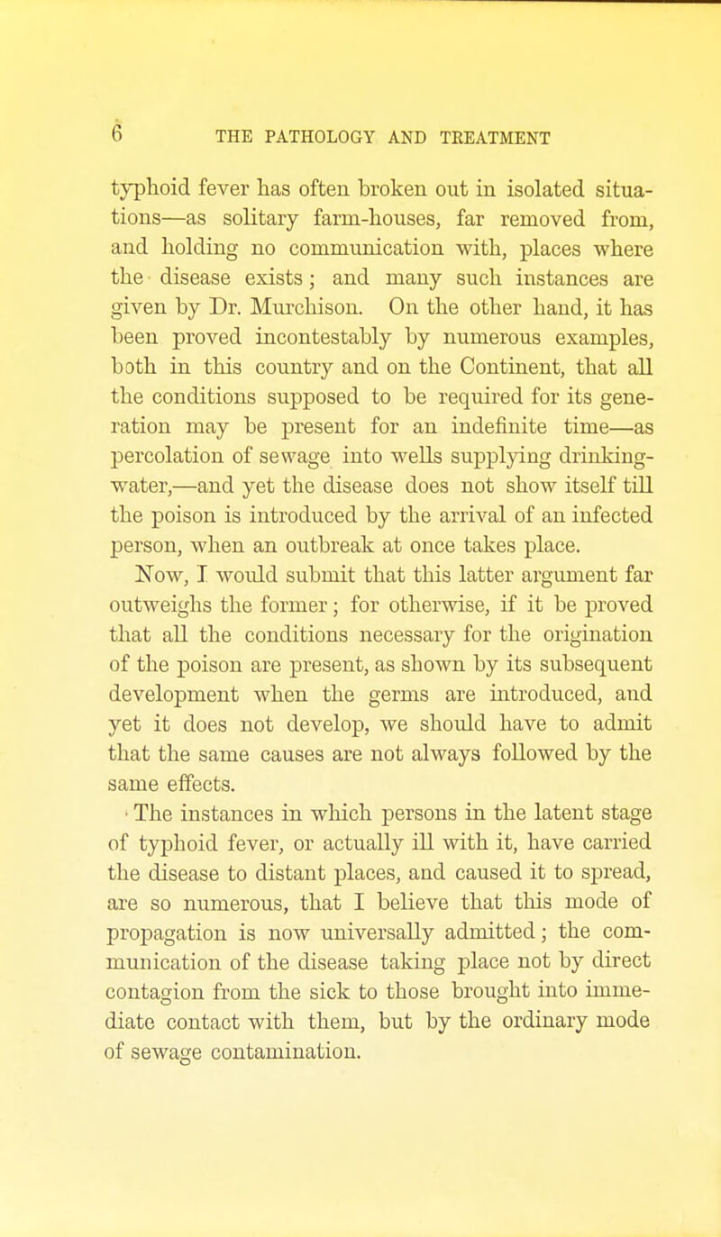 typhoid fever has often broken out in isolated situa- tions—as solitary farm-houses, far removed from, and holding no communication with, places where the disease exists; and many such instances are given by Dr. Miu-chison. On the other hand, it has been proved incontestably by numerous examples, both in this country and on the Continent, that all the conditions supposed to be required for its gene- ration may be present for an indefinite time—as percolation of sewage into wells supplying drinking- water,—and yet the disease does not show itself till the poison is introduced by the arrival of an infected person, when an outbreak at once takes place. Now, I would submit that this latter argument far outweighs the former; for otherwise, if it be proved that all the conditions necessary for the origination of the poison are present, as shown by its subsequent development when the germs are introduced, and yet it does not develop, we should have to admit that the same causes are not always followed by the same effects. • The instances in which persons in the latent stage of typhoid fever, or actually ill with it, have carried the disease to distant places, and caused it to spread, are so numerous, that I believe that this mode of propagation is now universally admitted; the com- munication of the disease taking place not by direct contagion from the sick to those brought into imme- diate contact with them, but by the ordinary mode of sewage contamination.