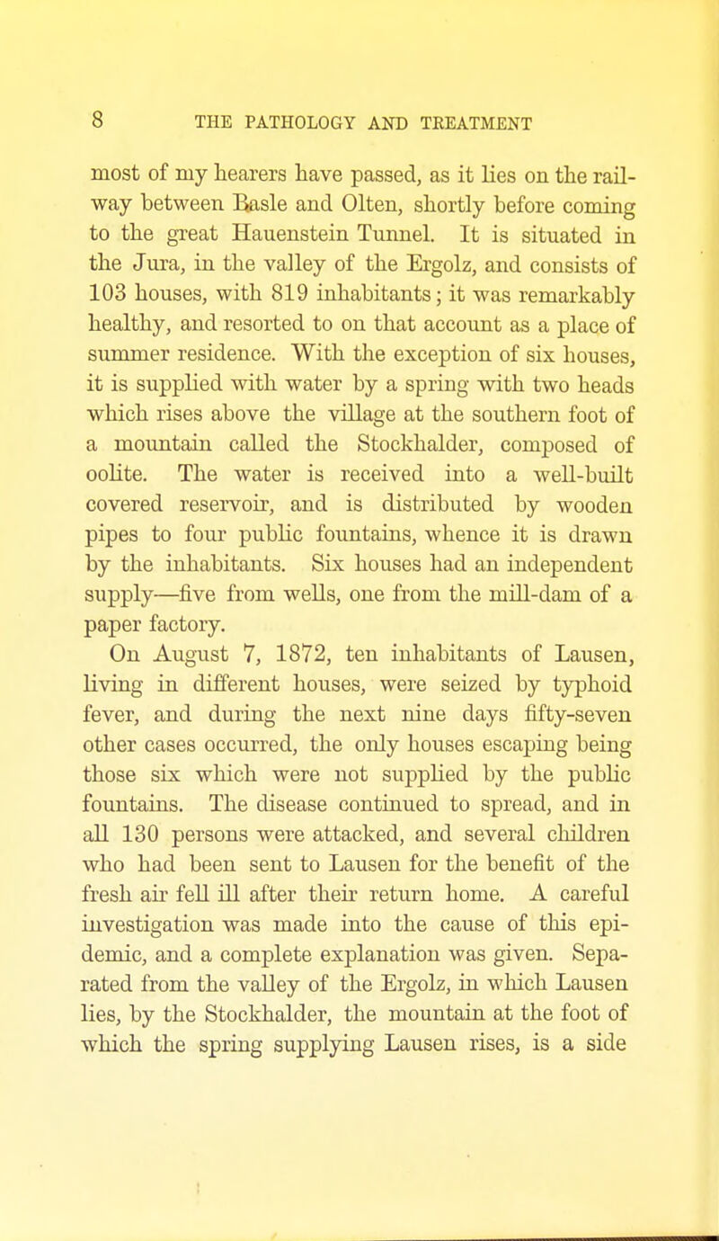 most of my hearers have passed, as it lies on the rail- way between Basle and Olten, shortly before coming to the great Hauenstein Tunnel. It is situated in the Jura, in the valley of the Ergolz, and consists of 103 houses, with 819 inhabitants; it was remarkably healthy, and resorted to on that account as a place of summer residence. With the exception of six houses, it is supplied with water by a spring with two heads which rises above the village at the southern foot of a mountain called the Stockhalder, composed of oolite. The water is received into a well-built covered reservoir, and is distributed by wooden pipes to four public fountains, whence it is drawn by the inhabitants. Six houses had an independent supply—five from wells, one from the mill-dam of a paper factory. On August 7, 1872, ten inhabitants of Lausen, living in dilferent houses, were seized by typhoid fever, and during the next nine days fifty-seven other cases occurred, the only houses escaping being those six which were not supplied by the public fountains. The disease continued to spread, and in aU 130 persons were attacked, and several children who had been sent to Lausen for the benefit of the fresh air fell ill after their return home. A careful investigation was made into the cause of this epi- demic, and a complete explanation was given. Sepa- rated from the valley of the Ergolz, in which Lausen lies, by the Stockhalder, the mountain at the foot of which the spring supplying Lausen rises, is a side 1