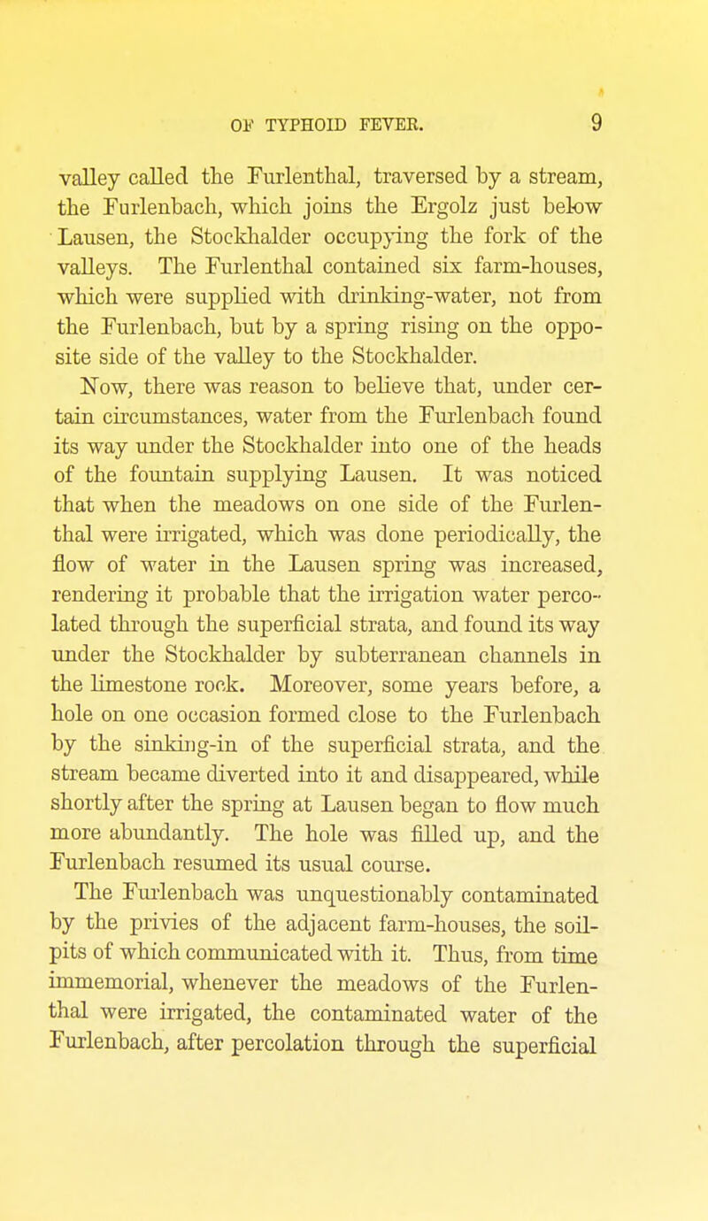 valley called the Furlenthal, traversed by a stream, the Furlenbach, which joins the Ergolz just below Lausen, the Stockhalder occupying the fork of the valleys. The Furlenthal contained six farm-houses, which were supplied with drinking-water, not from the Furlenbach, but by a spring rising on the oppo- site side of the valley to the Stockhalder. ISTow, there was reason to believe that, under cer- tain circumstances, water from the Furlenbach found its way under the Stockhalder into one of the heads of the fountain supplying Lausen, It was noticed that when the meadows on one side of the Furlen- thal were irrigated, which was done periodically, the flow of water in the Lausen spring was increased, rendering it probable that the irrigation water perco- lated through the superficial strata, and found its way under the Stockhalder by subterranean channels in the limestone rock. Moreover, some years before, a hole on one occasion formed close to the Furlenbach by the sin king-in of the superficial strata, and the stream became diverted into it and disappeared, while shortly after the spring at Lausen began to flow much more abimdantly. The hole was filled up, and the Furlenbach resumed its usual course. The Fiu'lenbach was unquestionably contaminated by the privies of the adjacent farm-houses, the soil- pits of which communicated with it. Thus, from time immemorial, whenever the meadows of the Furlen- thal were irrigated, the contaminated water of the Furlenbach, after percolation through the superficial