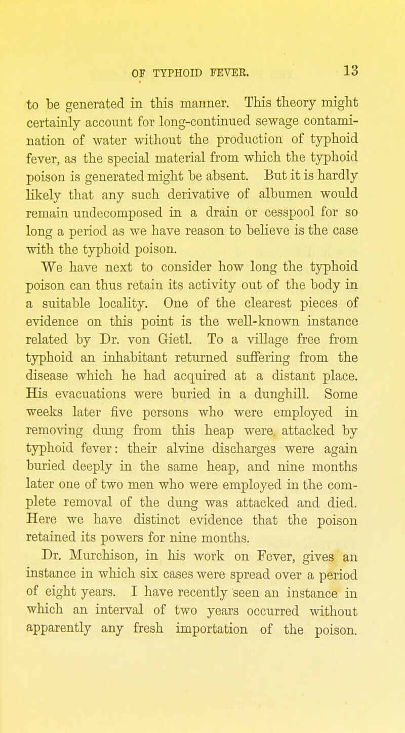 to be generated in this manner. This theory might certainly account for long-continued sewage contami- nation of water without the production of typhoid fever, as the special material from which the typhoid poison is generated might be absent. But it is hardly likely that any such derivative of albumen would remain undecomposed in a drain or cesspool for so long a period as we have reason to believe is the case with the typhoid poison. We have next to consider how long the typhoid poison can thus retain its activity out of the body in a suitable locality. One of the clearest pieces of evidence on this point is the well-known instance related by Dr. von Gietl. To a village free from typhoid an inhabitant returned suffering from the disease which he had acquired at a distant place. His evacuations were buried in. a dunghill. Some weeks later five persons who were employed in removing dung from this heap were, attacked by typhoid fever: their alvine discharges were again buried deeply in the same heap, and nine months later one of two men who were employed in the com- plete removal of the dung was attacked and died. Here we have distinct evidence that the poison retained its powers for nine months. Dr. Murchison, in his work on Fever, gives an instance in which six cases were spread over a period of eight years. I have recently seen an instance in which an interval of two years occurred without apparently any fresh importation of the poison.