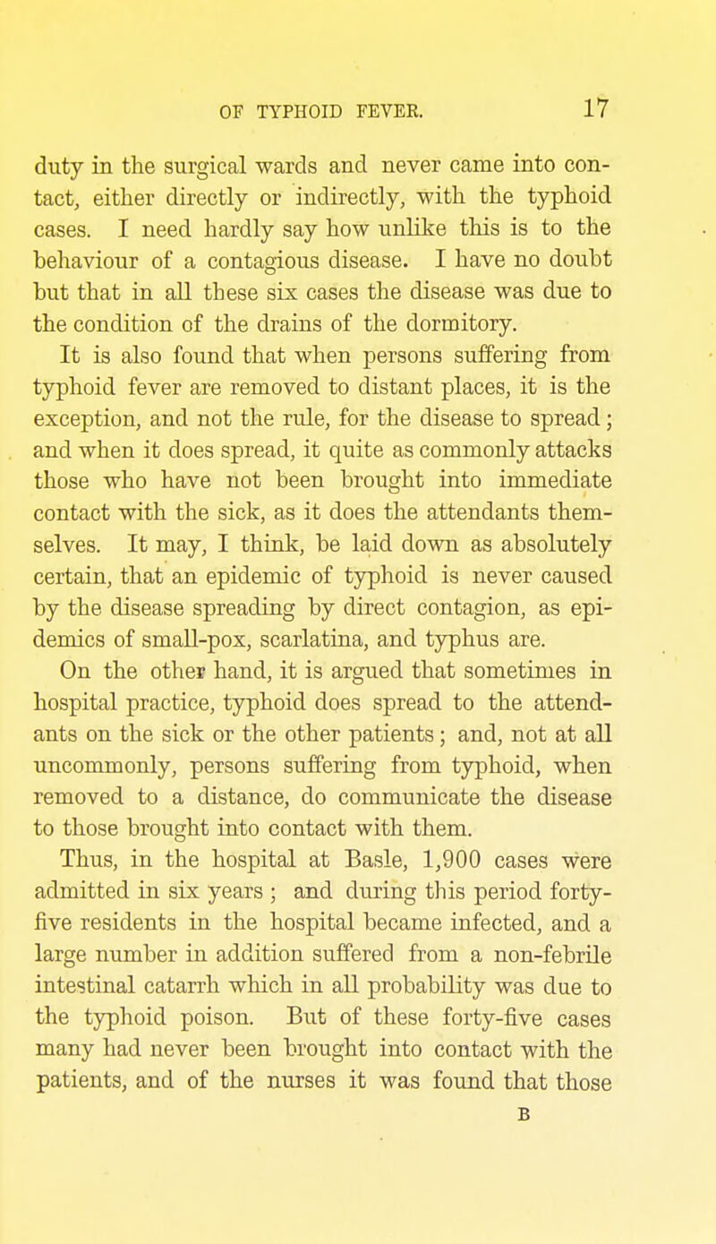 duty in the surgical wards and never came into con- tact, either directly or indirectly, with the typhoid cases. I need hardly say how unlike this is to the behaviour of a contagious disease. I have no doubt but that in all these six cases the disease was due to the condition of the drains of the dormitory. It is also found that when persons suffering from typhoid fever are removed to distant places, it is the exception, and not the rule, for the disease to spread; and when it does spread, it quite as commonly attacks those who have not been brought into immediate contact with the sick, as it does the attendants them- selves. It may, I think, be la,id down as absolutely certain, that an epidemic of typhoid is never caused by the disease spreading by direct contagion, as epi- demics of small-pox, scarlatina, and typhus are. On the other hand, it is argued that sometimes in hospital practice, typhoid does spread to the attend- ants on the sick or the other patients; and, not at aU uncommonly, persons suffering from typhoid, when removed to a distance, do communicate the disease to those brought into contact with them. Thus, in the hospital at Basle, 1,900 cases were admitted in six years ; and during this period forty- five residents in the hospital became infected, and a large number in addition suffered from a non-febrile intestinal catarrh which in aU probability was due to the typhoid poison. But of these forty-five cases many had never been brought into contact with the patients, and of the nurses it was found that those B