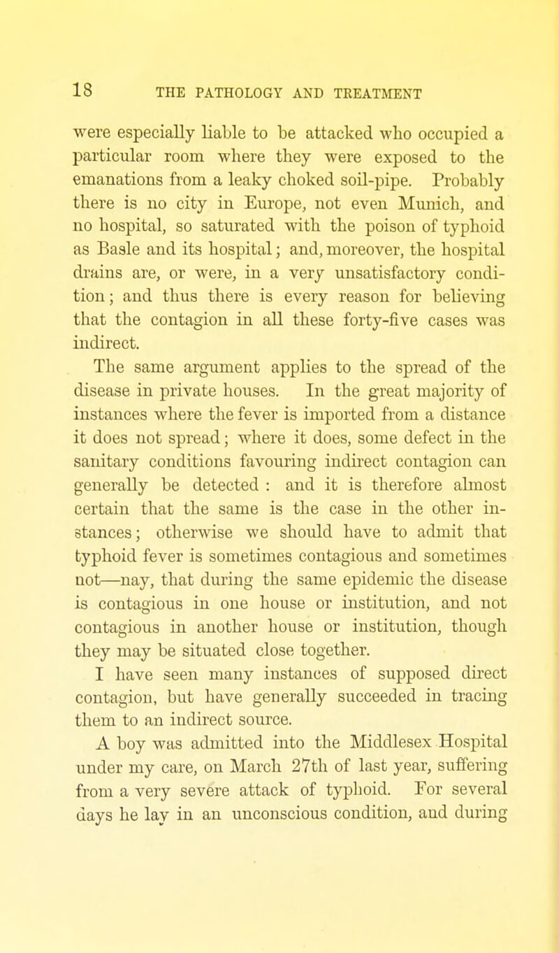 were especially liable to be attacked who occupied a particular room where they were exposed to the emanations from a leaky choked soil-pipe. Probably there is no city in Europe, not even Munich, and no hospital, so saturated with the poison of typhoid as Basle and its hospital; and, moreover, the hospital drains are, or were, in a very unsatisfactory condi- tion; and thus there is every reason for believing that the contagion in all these forty-five cases was indirect. The same argument applies to the spread of the disease in private houses. In the great majority of instances where the fever is imported from a distance it does not spread; where it does, some defect in the saidtary conditions favouring indirect contagion can generally be detected : and it is therefore abnost certain that the same is the case in the other in- stances ; otherwise we should have to admit that typhoid fever is sometimes contagious and sometimes not—nay, that during the same epidemic the disease is contagious in one house or institution, and not contagious in another house or institution, though they may be situated close together. I have seen many instances of supposed direct contagion, but have generally succeeded in tracing them to an indirect source. A boy was admitted into the Middlesex Hospital under my care, on March 27th of last year, suffering from a very severe attack of typhoid. For several days he lay in an unconscious condition, and during