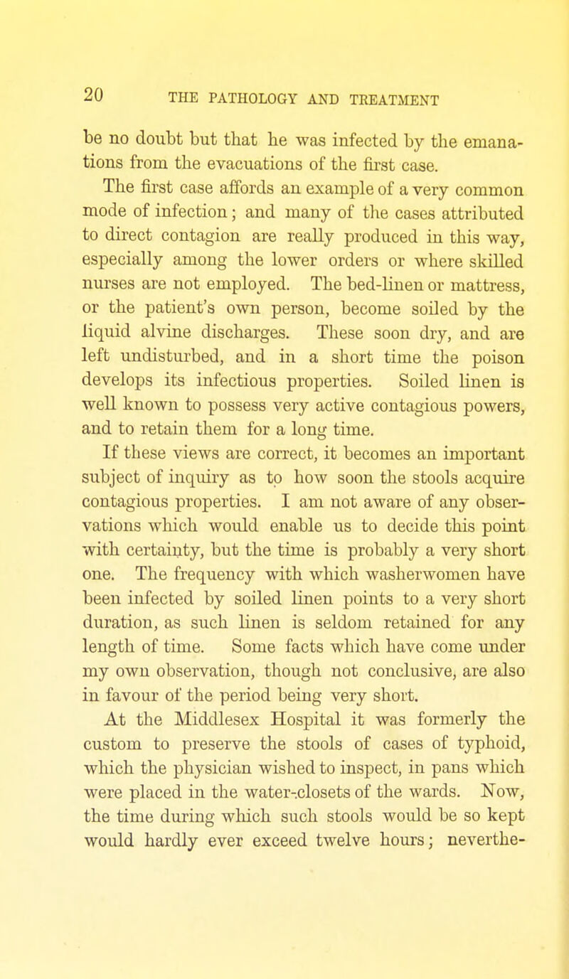 be no doubt but that he was infected by the emana- tions from the evacuations of the first case. The first case affords an example of a very common mode of infection; and many of the cases attributed to direct contagion are really produced in this way, especially among the lower orders or where skilled nurses are not employed. The bed-linen or mattress, or the patient's own person, become soiled by the liquid alvine discharges. These soon dry, and are left undisturbed, and in a short time the poison develops its infectious properties. Soiled linen is well known to possess very active contagious powers, and to retain them for a long time. If these views are correct, it becomes an important subject of inquiry as to how soon the stools acquire contagious properties. I am not aware of any obser- vations which would enable us to decide this point with certainty, but the time is probably a very short one. The frequency with which washerwomen have been infected by soiled linen points to a very short duration, as such linen is seldom retained for any length of time. Some facts which have come under my own observation, though not conclusive, are also in favour of the period being very short. At the Middlesex Hospital it was formerly the custom to preserve the stools of cases of typhoid, which the physician wished to inspect, in pans which were placed in the water-closets of the wards. Now, the time during which such stools would be so kept would hardly ever exceed twelve hours; neverthe-