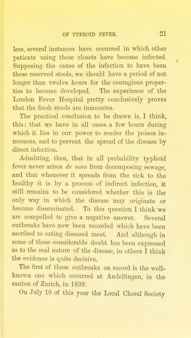 less, several instances have occurred in which other patients using these closets have become infected. Supposing the cause of the infection to have been these reserved stools, we should have a period of not longer than twelve hours for the contagious proper- ties to become developed. The experience of the London Fever Hospital pretty conclusively proves that the fresh stools are innocuous. The practical conclusion to be drawn is, I think, this: that T^e have in all cases a few hours during which it lies in our power to render the poison in- nocuous, and to prevent the spread of the disease by direct infection. Admitting, then, that in all probability typhoid fever never arises de novo from decomposing sewage, and that whenever it spreads from the sick to the healthy it is by a process of indirect infection, it still remains to be considered whether this is the only way in which the disease may originate or become disseminated. To this question I think we are compelled to give a negative answer. Several outbreaks have now been recorded which have been ascribed to eating diseased meat. Aud although in some of these considerable doubt has been expressed as to the real nature of the disease, in others I think • the evidence is quite decisive. The first of these outbreaks on record is the well- known one which occurred at Andelfingen, in the canton of Zurich, in 1839. On July 10 of this year the Local Choral Society