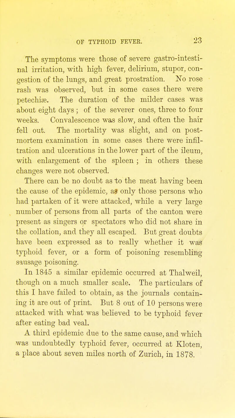 The symptoms were those of severe gastro-intesti- nal irritation, with high fever, delirium, stupor, con- gestion of the lungs, and great prostration. No rose rash was observed, but in some cases there were petechiae. The duration of the milder cases was about eight days ; of the severer ones, three to four weeks. Convalescence was slow, and often the hair fell out. The mortality was slight, and on post- mortem examination in some cases there were infil- tration and ulcerations in the lower part of the ileum, with enlargement of the spleen ; in others these changes were not observed. There can be no doubt as to the meat having been the cause of the epidemic, as only those persons who had partaken of it were attacked, while a very large number of persons from aU parts of the canton were present as singers or spectators who did not share in the collation, and they all escaped. But great doubts have been expressed as to really whether it was typhoid fever, or a form of poisoning resembling sausage poisoning. In 1845 a similar epidemic occurred at Thalweil, though on a much smaller scale. The particulars of this I have failed to obtain, as the journals contain- ing it are out of print. But 8 out of 10 persons were attacked with what was believed to be typhoid fever after eating bad veal. A third epidemic due to the same cause, and which was undoubtedly typhoid fever, occurred at Kloten, a place about seven miles north of Zurich, in 1878.