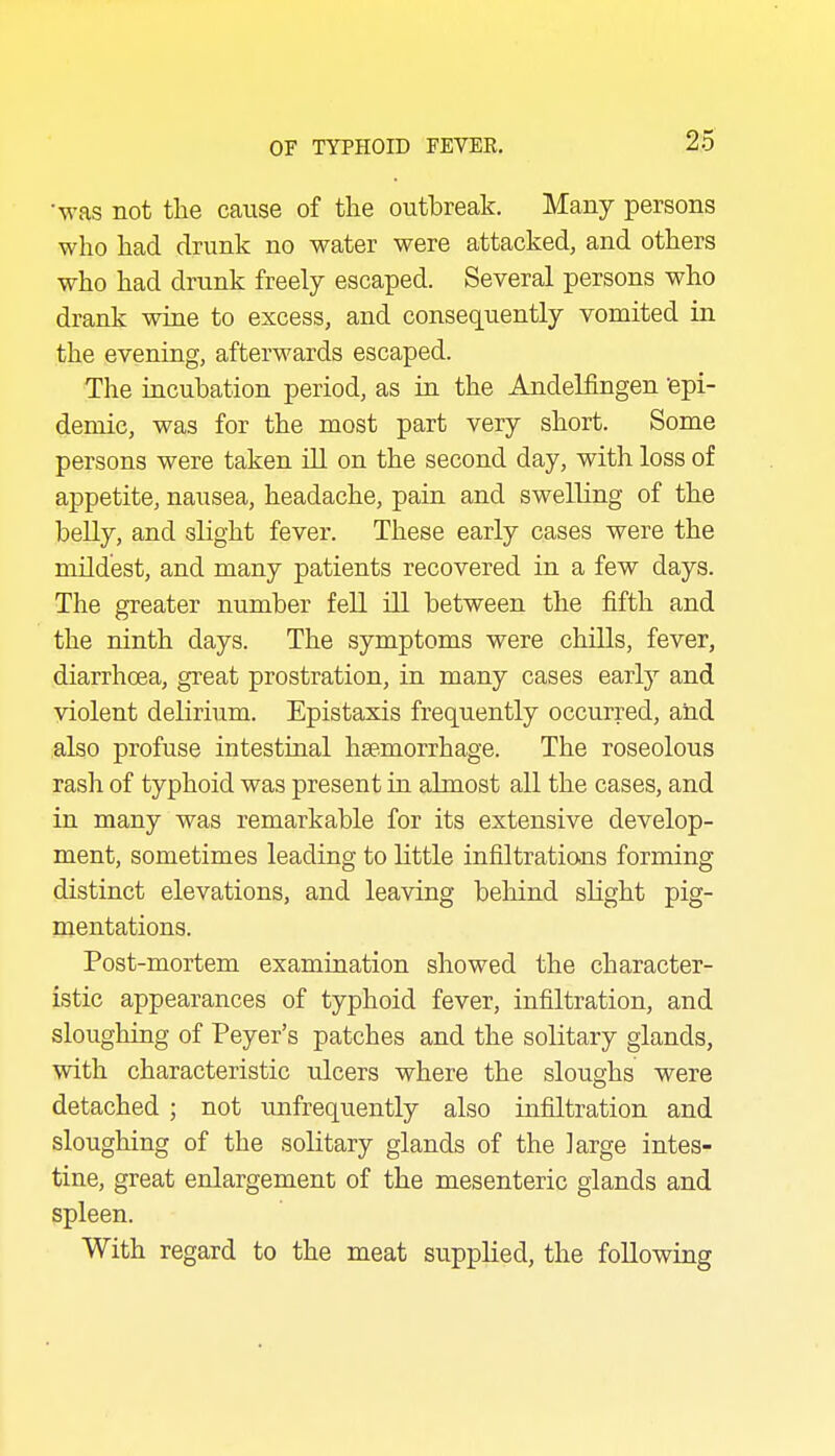 2:5 •was not the cause of the outbreak. Many persons who had drunk no water were attacked, and others who had drunk freely escaped. Several persons who drank wine to excess, and consequently vomited in the evening, afterwards escaped. The iacubation period, as in the Andelfingen 'epi- demic, was for the most part very short. Some persons were taken ill on the second day, with loss of appetite, nausea, headache, paia and swelling of the belly, and slight fever. These early cases were the mUd'est, and many patients recovered in a few days. The greater number fell ill between the fifth and the ninth days. The symptoms were chills, fever, diarrhoea, great prostration, in many cases early and violent delirium. Epistaxis frequently occurred, and also profuse intestinal haemorrhage. The roseolous rash of typhoid was present in almost all the cases, and in many was remarkable for its extensive develop- ment, sometimes leading to little infiltrations forming distinct elevations, and leaving beliind slight pig- mentations. Post-mortem examination showed the character- istic appearances of typhoid fever, infiltration, and sloughing of Peyer's patches and the solitary glands, with characteristic ulcers where the sloughs were detached ; not unfrequently also infiltration and sloughing of the solitary glands of the large intes- tine, great enlargement of the mesenteric glands and spleen. With regard to the meat supplied, the following