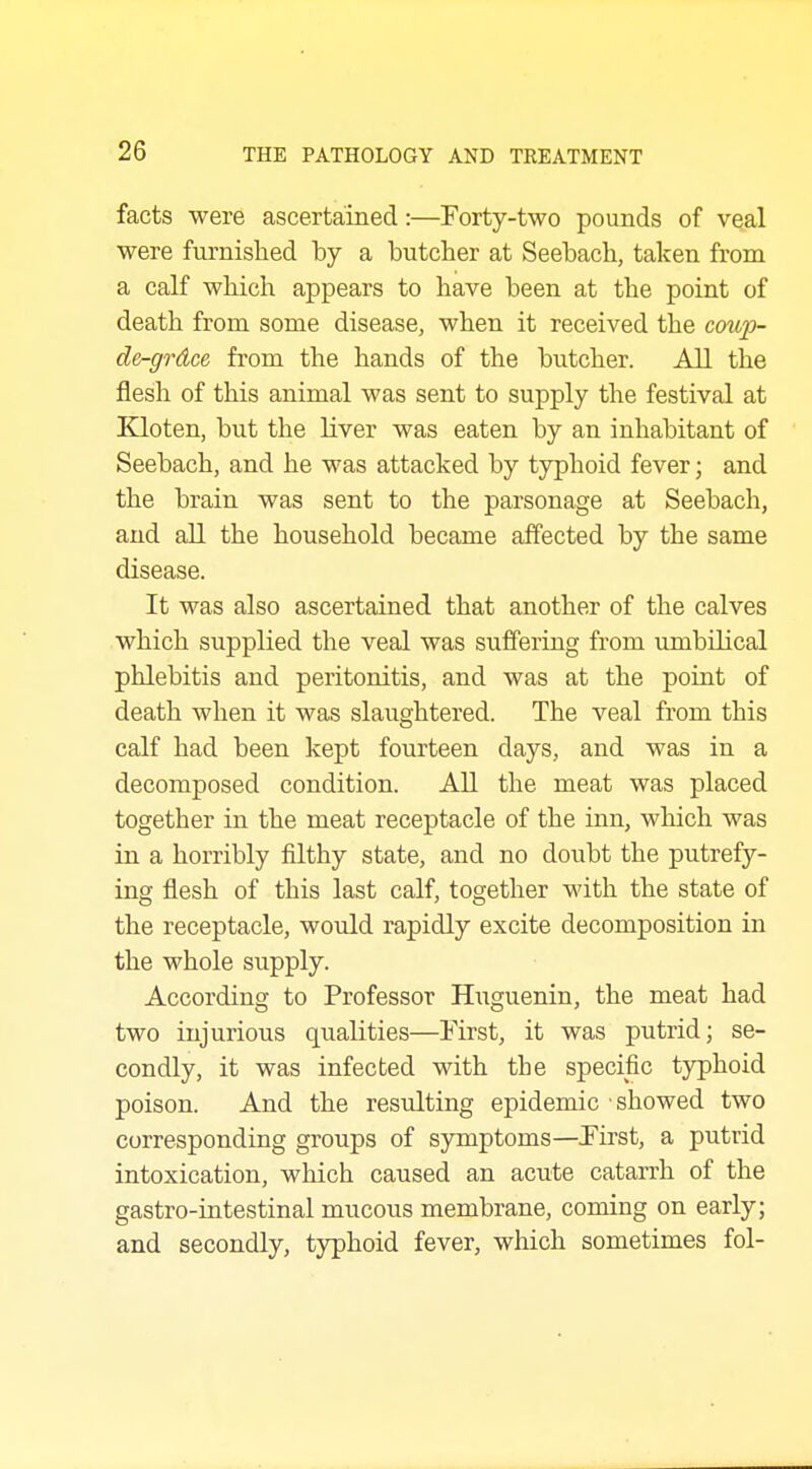 facts were ascertained:—Forty-two pounds of veal were furnished by a butcher at Seebach, taken from a calf which appears to have been at the point of death from some disease, when it received the coup- de-grdce from the hands of the butcher. All the flesh of this animal was sent to supply the festival at Kloten, but the liver was eaten by an inhabitant of Seebach, and he was attacked by typhoid fever; and the brain was sent to the parsonage at Seebach, and all the household became affected by the same disease. It was also ascertained that another of the calves which supplied the veal was suffering from umbilical phlebitis and peritonitis, and was at the point of death when it was slaughtered. The veal from this calf had been kept fourteen days, and was in a decomposed condition. AU the meat was placed together in the meat receptacle of the inn, which was in a horribly filthy state, and no doubt the putrefy- ing flesh of this last calf, together with the state of the receptacle, would rapidly excite decomposition in the whole supply. According to Professor Huguenin, the meat had two injurious qualities—First, it was putrid; se- condly, it was infected with the specific tj^phoid poison. And the resulting epidemic showed two corresponding groups of symptoms—First, a putrid intoxication, which caused an acute catarrh of the gastro-iutestinal mucous membrane, coming on early; and secondly, typhoid fever, which sometimes fol-