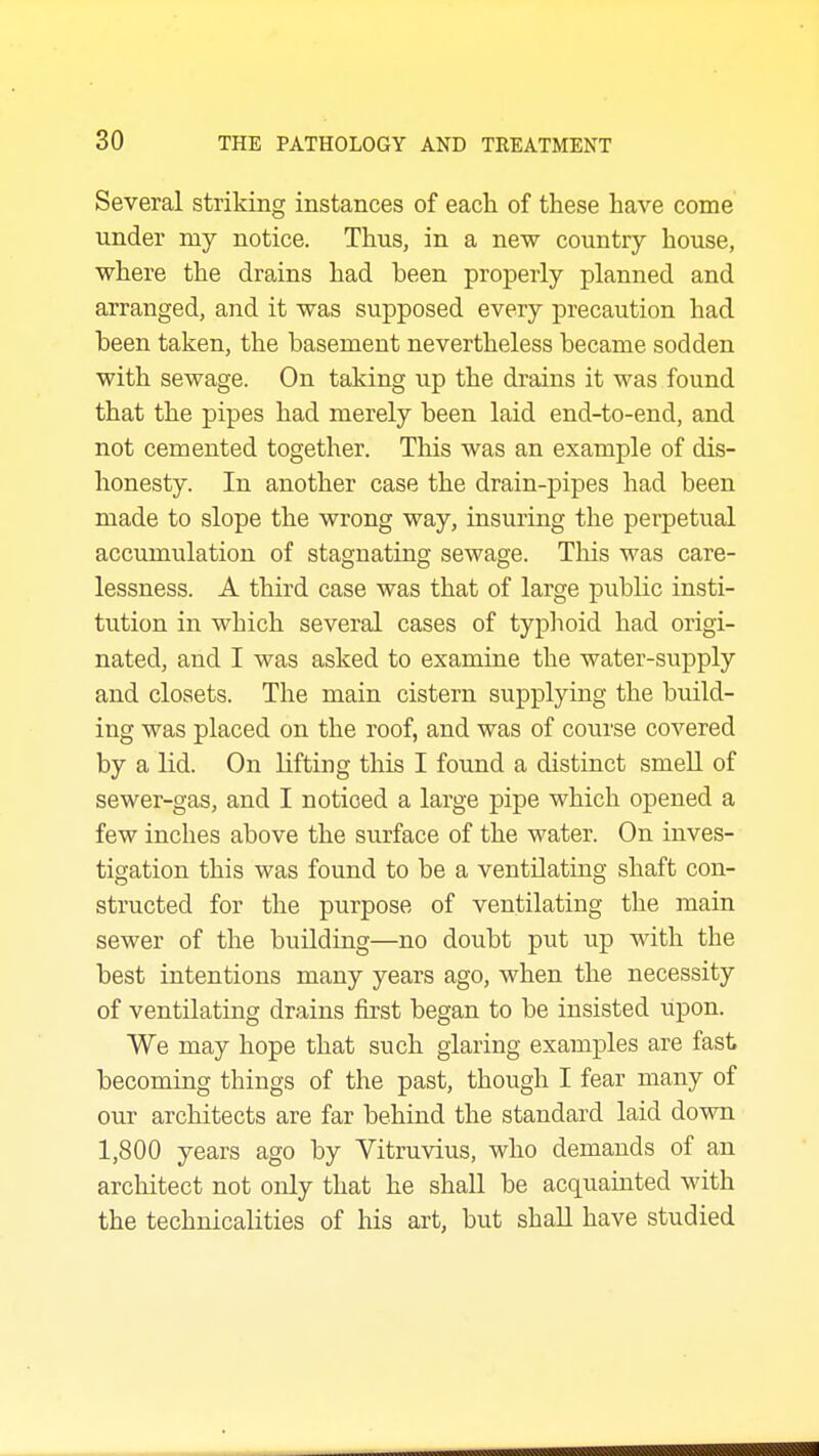 Several striking instances of each of these have come under my notice. Thus, in a new country house, where the drains had been properly planned and arranged, and it was supposed every precaution had been taken, the basement nevertheless became sodden with sewage. On taking up the drains it was found that the pipes had merely been laid end-to-end, and not cemented together. This was an example of dis- honesty. In another case the drain-pipes had been made to slope the wrong way, insuring the perpetual accumulation of stagnating sewage. This was care- lessness. A third case was that of large public insti- tution in which several cases of typlioid had origi- nated, and I was asked to examine the water-supply and closets. The main cistern supplying the build- ing was placed on the roof, and was of course covered by a lid. On lifting this I found a distinct smell of sewer-gas, and I noticed a large pipe which opened a few inches above the surface of the water. On inves- tigation this was found to be a ventilating shaft con- structed for the purpose of ventilating the main sewer of the building—no doubt put up with the best intentions many years ago, when the necessity of ventilating drains first began to be insisted upon. We may hope that such glaring examples are fast becoming things of the past, though I fear many of our architects are far behind the standard laid down 1,800 years ago by Vitruvius, who demands of an architect not only that he shall be acquainted with the technicalities of his art, but shall have studied