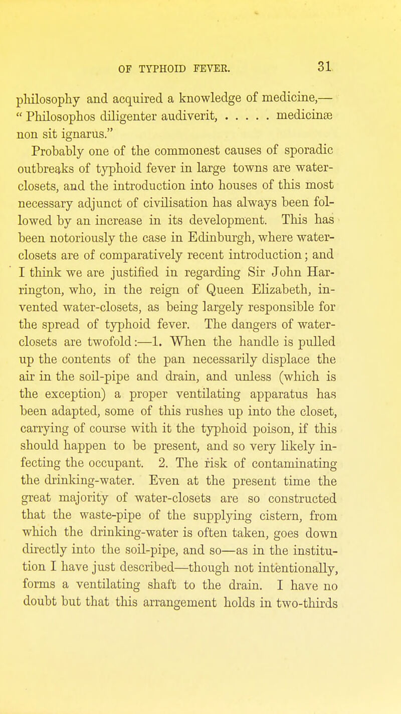 philosophy and acquired a knowledge of medicine,—  Philosophos diligenter audiverit, medicinse non sit ignarus. Probably one of the commonest causes of sporadic outbreaks of tj^phoid fever in large towns are water- closets, and the introduction into houses of this most necessary adjunct of civilisation has always been fol- lowed by an increase in its development. This has been notoriously the case in Edinburgh, where water- closets are of comparatively recent introduction; and I think we are justified in regarding Sir John Har- rington, who, in the reign of Queen Elizabeth, in- vented water-closets, as being largely responsible for the spread of typhoid fever. The dangers of water- closets are twofold:—1. When the handle is pulled up the contents of the pan necessarily displace the air in the soil-pipe and drain, and unless (which is the exception) a proper ventilating apparatus has been adapted, some of this rushes up into the closet, carrying of course with it the typhoid poison, if this should happen to be present, and so very hkely in- fecting the occupant. 2. The risk of contaminating the drinldng-water. Even at the present time the great majority of water-closets are so constructed that the waste-pipe of the suppljdng cistern, from which the drinking-water is often taken, goes down directly into the soil-pipe, and so—as in the institu- tion I have just described—though not intentionally, forms a ventilating shaft to the drain. I have no doubt but that this arrangement holds in two-thirds