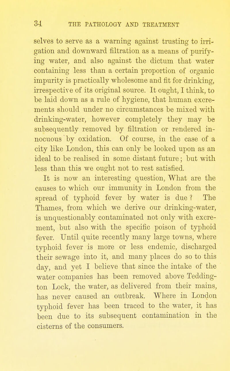 selves to serve as a warning against trusting to irri- gation and downward filtration as a means of purify- ing water, and also against the dictum that water containing less than a certain proportion of organic impurity is practically wholesome and fit for drinking, irrespective of its original source. It ought, I think, to be laid down as a rule of hygiene, that human excre- ments should under no circumstances be mixed with drinking-water, however completely they may be subsequently removed by filtration or rendered in- nocuous by oxidation. Of course, in the case of a city like London, this can only be looked upon as an ideal to be realised in some distant future; but with less than this we ought not to rest satisfied. It is now an interesting question, What are the causes to which our immunity in London from the spread of typhoid fever by water is due 1 The Thames, from which we derive our drinking-water, is unquestionably contaminated not only with excre- ment, but also with the specific poison of typhoid fever. Until quite recently many large towns, where typhoid fever is more or less endemic, discharged their sewage into it, and many places do so to this day, and yet I believe that since the intake of the water companies has been removed above Tedding- ton Lock, the water, as delivered from their mains, has never caused an outbreak. Where in London typhoid fever has been traced to the water, it has been due to its subsequent contamination in the cisterns of the consumers.