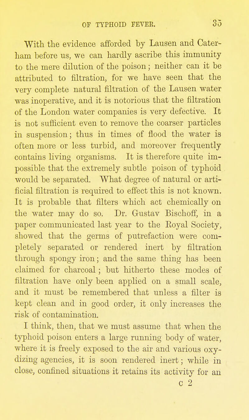 Witli the evidence afforded by Lausen and Cater- liam before us, we can hardly ascribe this immunity to the mere dilution of the poison; neither can it be attributed to filtration, for we have seen that the very complete natural filtration of the Lausen water was inoperative, and it is notorious that the filtration of the London water companies is very defective. It is not sufficient even to remove the coarser particles in suspension; thus in times of flood the water is often more or less turbid, and moreover frequently contains living organisms. It is therefore quite im- possible that the extremely subtle poison of typhoid would be separated. What degree of natural or arti- ficial filtration is required to effect this is not known. It is probable that filters which act chemically on the water may do so. Dr. Gustav Bischoff, in a paper communicated last year to the Eoyal Society, showed that the germs of putrefaction were com- pletely separated or rendered inert by filtration throitgh spongy iron; and the same thing has been claimed for charcoal; but hitherto these modes of filtration have only been applied on a small scale, and it must be remembered that unless a filter is kept clean and in good order, it only increases the risk of contamination. I think, then, that we must assume that when the typhoid poison enters a large running body of water, where it is freely exposed to the air and various oxy- dizing agencies, it is soon rendered inert; while in close, confined situations it retains its activity for an