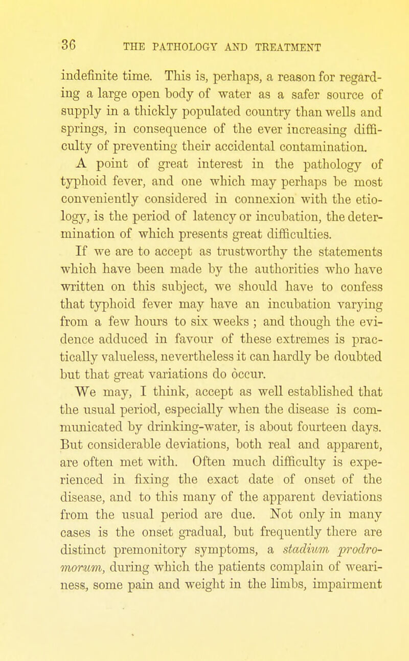 indefinite time. This is, perhaps, a reason for regard- ing a large open body of water as a safer source of supply in a thickly populated country than wells and springs, in consequence of the ever increasing diffi- culty of preventing their accidental contamination. A point of great interest in the pathology of typhoid fever, and one which may perhaps be most conveniently considered in connexion with the etio- logy, is the period of latency or incubation, the deter- mination of which presents great difficulties. If we are to accept as trustworthy the statements which have been made by the authorities who have written on this subject, we should have to confess that typhoid fever may have an incubation varying from a few hours to six weeks ; and though the evi- dence adduced in favour of these extremes is prac- tically valueless, nevertheless it can hardly be doubted but that great variations do occur. We may, I think, accept as well established that the usual period, especially when the disease is com- municated by drinking-water, is about fourteen days. But considerable deviations, both real and apparent, are often met with. Often much difficulty is expe- rienced in fixing the exact date of onset of the disease, and to this many of the apparent deviations from the usual period are due. IsTot only in many cases is the onset gradual, but frequently there are distinct premonitory symptoms, a stadium 'prodro- moTum, during which the patients complain of weari- ness, some pain and weight in the limbs, impairment