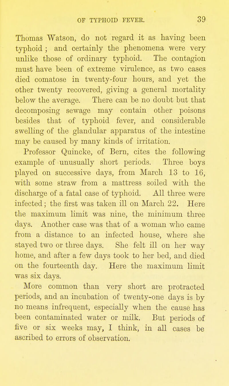 Thomas Watson, do not regard it as having been typhoid ; and certainly the phenomena were very unlike those of ordinary typhoid. The contagion must have been of extreme virulence, as two cases died comatose in twenty-four hours, and yet the other twenty recovered, giving a general mortality below the average. There can be no doubt but that decomposing sewage may contain other poisons besides that of typhoid fever, and considerable swelling of the glandular apparatus of the intestine may be caused by many kinds of irritation. Professor Quincke, of Bern, cites the following example of unusually short periods. Three boys played on successive days, from March 13 to 16, with some straw from a mattress soiled with the discharge of a fatal case of typhoid. All three were infected; the first was taken ill on March 22. Here the maximum limit was nine, the minimum three days. Another case was that of a woman who came from a distance to an infected house, where she stayed two or three days. She felt ill on her way home, and after a few days took to her bed, and died on the fourteenth day. Here the maximum limit was six days. More common than very short are protracted periods, and an incubation of twenty-one days is by no means infrequent, especially when the cause has been contaminated water or milk. But periods of five or six weeks may, I think, in all cases be ascribed to errors of observation.