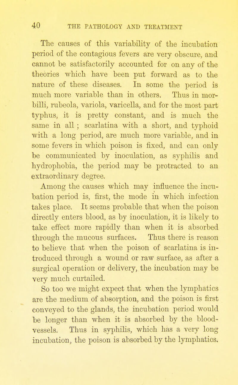 The causes of this variability of the iacubation period of the contagious fevers are very obscure, and cannot be satisfactorily accounted for on any of the theories which have been put forward as to the nature of these diseases. In some the period is much more variable than in others. Thus in mor- billi, rubeola, variola, varicella, and for the most part typhus, it is pretty constant, and is much the same iix all ; scarlatina with a short, and typhoid with a long period, are much more variable, and in some fevers in which poison is fixed, and can only be communicated by inoculation, as syphilis and hydrophobia, the period may be protracted to an extraordinary degree. Among the causes which may influence the incu- bation period is, fii-st, the mode in which infection takes place. It seems probable that when the poison directly enters blood, as by inoculation, it is likely to take effect more rapidly than when it is absorbed through the mucous surfaces. Thus there is reason to believe that when the poison of scarlatina is in- troduced through a wound or raw surface, as after a surgical operation or delivery, the incubation may be very much curtailed. So too we might expect that when the lymphatics are the medium of absorption, and the poison is first conveyed to the glands, the incubation period would be longer than when it is absorbed by the blood- vessels. Thus in sypliilis, which has a very long incubation, the poison is absorbed by the lymphatics.