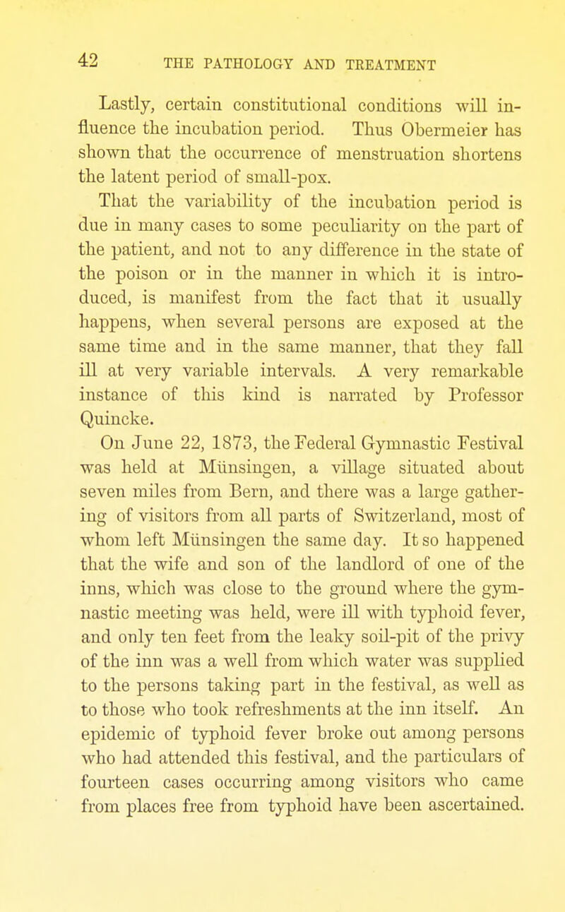 Lastly, certain constitutional conditions will in- fluence the incubation period. Thus Obermeier has shown that the occurrence of menstruation shortens the latent period of small-pox. That the variability of the incubation period is due in many cases to some peculiarity on the part of the patient, and not to any difference in the state of the poison or in the manner in which it is intro- duced, is manifest from the fact that it usually happens, when several persons are exposed at the same time and in the same manner, that they fall ill at very variable intervals. A very remarkable instance of tliis kind is narrated by Professor Quincke. On June 22, 1873, the Federal Gymnastic Festival was held at Munsingen, a village situated about seven miles from Bern, and there was a large gather- ing of visitors from all parts of Switzerland, most of whom left Miinsingen the same day. It so happened that the wife and son of the landlord of one of the inns, which was close to the ground where the gym- nastic meeting was held, were ill with typhoid fever, and only ten feet from the leaky soil-pit of the privy of the inn was a well from which water was supplied to the persons taking part in the festival, as well as to those who took refreshments at the inn itself. An epidemic of typhoid fever broke out among persons who had attended this festival, and the particulars of fourteen cases occurring among visitors who came from places free from typhoid have been ascertained.