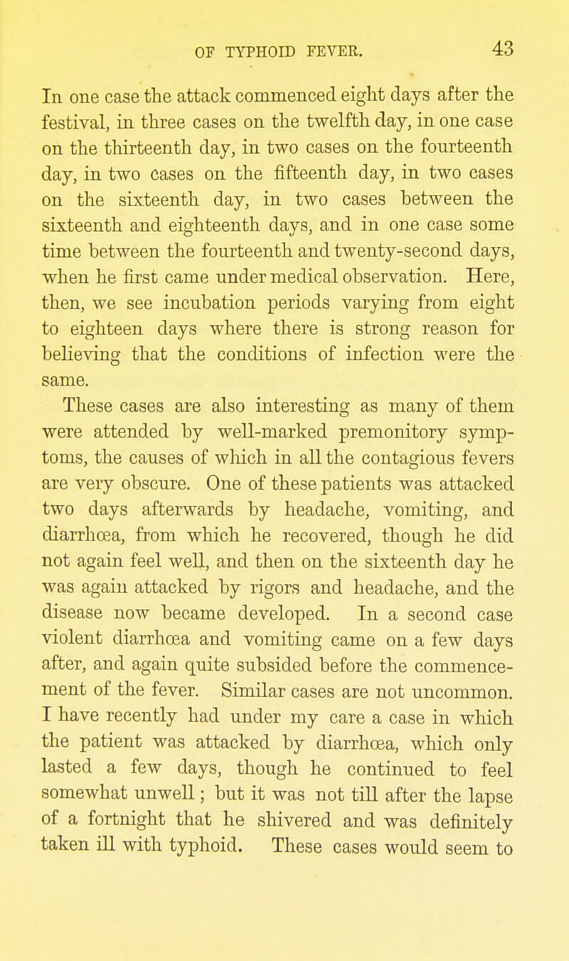 In one case the attack commenced eight days after the festival, in three cases on the twelfth day, in one case on the thirteenth day, in two cases on the fourteenth day, in two cases on the fifteenth day, in two cases on the sixteenth day, in two cases between the sixteenth and eighteenth days, and in one case some time between the fourteenth and twenty-second days, when he first came under medical observation. Here, then, we see incubation periods varying from eight to eighteen days where there is strong reason for believing that the conditions of infection were the same. These cases are also interesting as many of them were attended by well-marked premonitory symp- toms, the causes of which in all the contagious fevers are very obscure. One of these patients was attacked two days afterwards by headache, vomiting, and diarrhoea, from which he recovered, though he did not again feel well, and then on the sixteenth day he was again attacked by rigors and headache, and the disease now became developed. In a second case violent diarrhoea and vomiting came on a few days after, and again quite subsided before the commence- ment of the fever. Similar cases are not uncommon. I have recently had under my care a case in which the patient was attacked by diarrhoea, which only lasted a few days, though he continued to feel somewhat unweU ; but it was not tiU after the lapse of a fortnight that he shivered and was definitely taken ill with typhoid. These cases would seem to