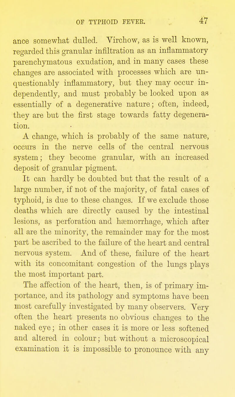 ance somewhat dulled. Virchow, as is well known, regarded this granular infiltration as an inflammatory parenchymatous exudation, and in many cases these changes are associated with processes which are un- questionably inflammatory, but they may occur in- dependently, and must probably be looked upon as essentially of a degenerative nature; often, indeed, they are but the first stage towards fatty degenera- tion. A change, which is probably of the same nature, occurs in the nerve cells of the central nervous system; they become granular, with an increased deposit of granular pigment. It can hardly be doubted but that the result of a large number, if not of the majority, of fatal cases of typhoid, is due to these changes. If we exclude those deaths which are directly caused by the intestinal lesions, as perforation and haemorrhage, which after all are the minority, the remainder may for the most part be ascribed to the failure of the heart and central nervous system. And of these, failure of the heart with its concomitant congestion of the lungs plays the most important part. The affection of the heart, then, is of primary im- portance, and its pathology and symptoms have been most carefully investigated by many observers. Very often the heart presents no obvious changes to the naked eye; in other cases it is more or less softened and altered in colour; but without a microscopical examination it is impossible to pronounce with any